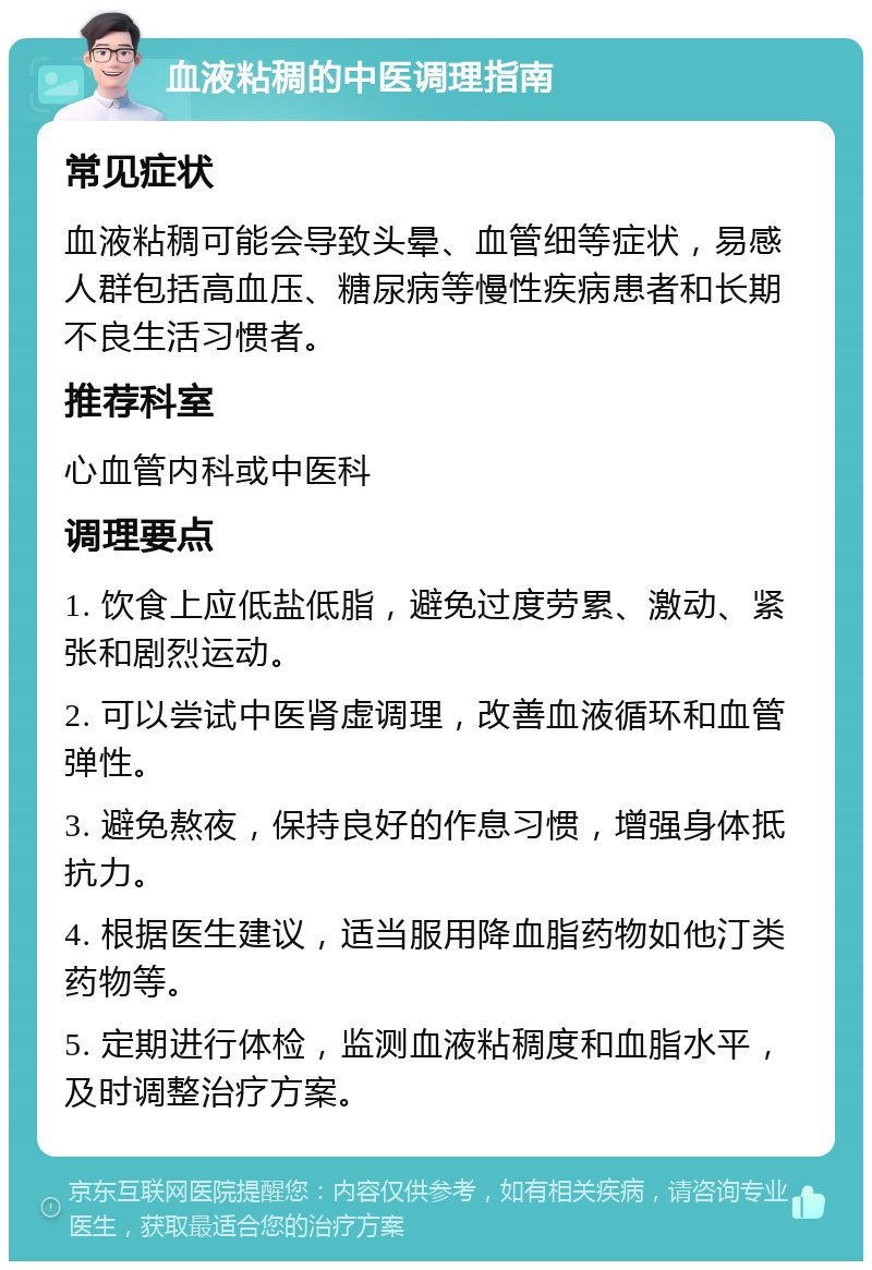 血液粘稠的中医调理指南 常见症状 血液粘稠可能会导致头晕、血管细等症状，易感人群包括高血压、糖尿病等慢性疾病患者和长期不良生活习惯者。 推荐科室 心血管内科或中医科 调理要点 1. 饮食上应低盐低脂，避免过度劳累、激动、紧张和剧烈运动。 2. 可以尝试中医肾虚调理，改善血液循环和血管弹性。 3. 避免熬夜，保持良好的作息习惯，增强身体抵抗力。 4. 根据医生建议，适当服用降血脂药物如他汀类药物等。 5. 定期进行体检，监测血液粘稠度和血脂水平，及时调整治疗方案。