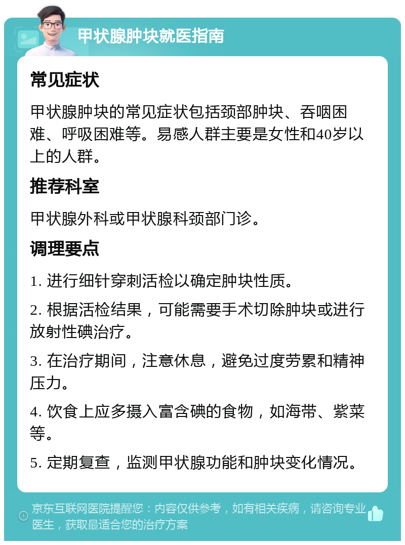 甲状腺肿块就医指南 常见症状 甲状腺肿块的常见症状包括颈部肿块、吞咽困难、呼吸困难等。易感人群主要是女性和40岁以上的人群。 推荐科室 甲状腺外科或甲状腺科颈部门诊。 调理要点 1. 进行细针穿刺活检以确定肿块性质。 2. 根据活检结果，可能需要手术切除肿块或进行放射性碘治疗。 3. 在治疗期间，注意休息，避免过度劳累和精神压力。 4. 饮食上应多摄入富含碘的食物，如海带、紫菜等。 5. 定期复查，监测甲状腺功能和肿块变化情况。