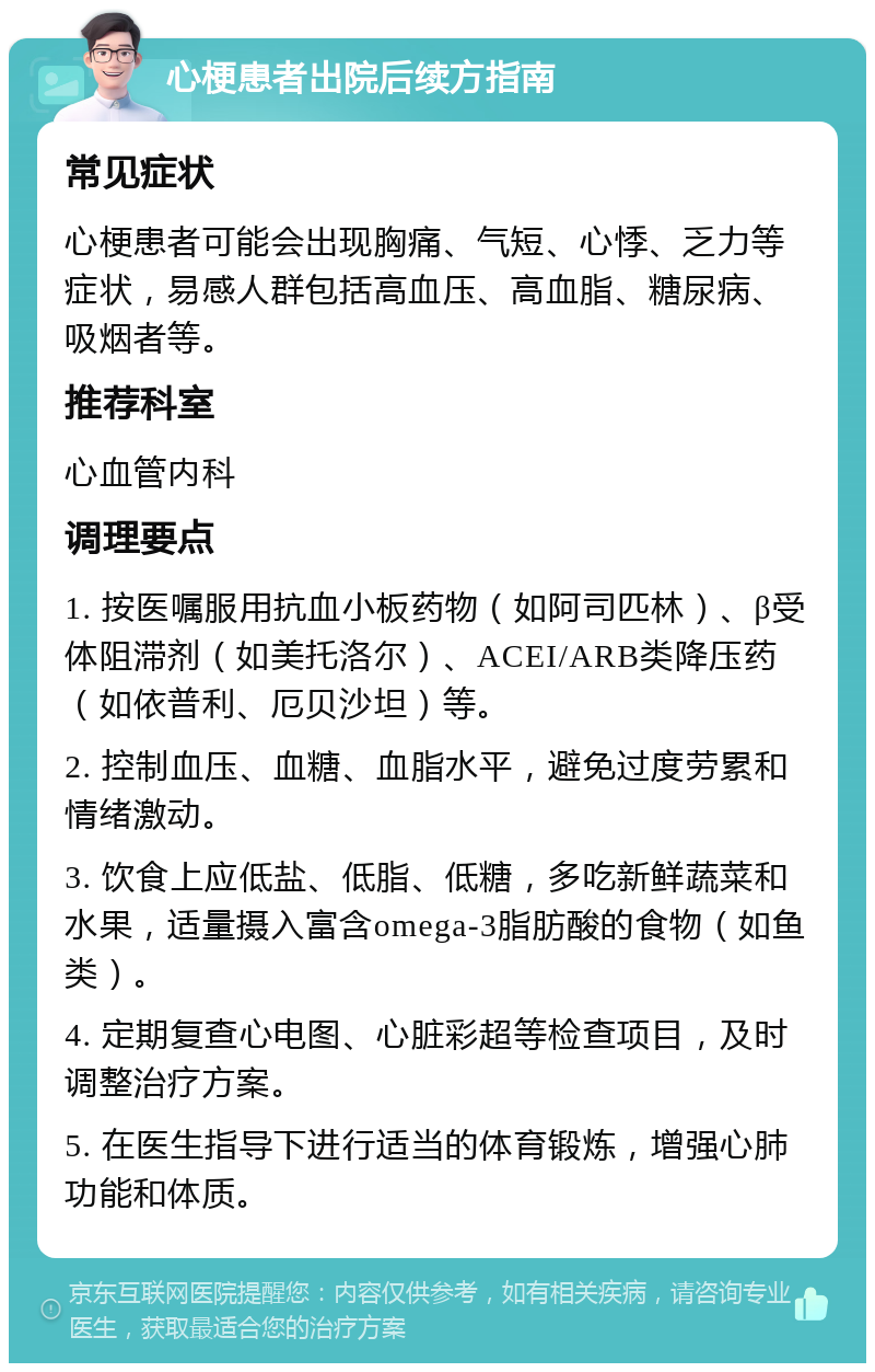 心梗患者出院后续方指南 常见症状 心梗患者可能会出现胸痛、气短、心悸、乏力等症状，易感人群包括高血压、高血脂、糖尿病、吸烟者等。 推荐科室 心血管内科 调理要点 1. 按医嘱服用抗血小板药物（如阿司匹林）、β受体阻滞剂（如美托洛尔）、ACEI/ARB类降压药（如依普利、厄贝沙坦）等。 2. 控制血压、血糖、血脂水平，避免过度劳累和情绪激动。 3. 饮食上应低盐、低脂、低糖，多吃新鲜蔬菜和水果，适量摄入富含omega-3脂肪酸的食物（如鱼类）。 4. 定期复查心电图、心脏彩超等检查项目，及时调整治疗方案。 5. 在医生指导下进行适当的体育锻炼，增强心肺功能和体质。