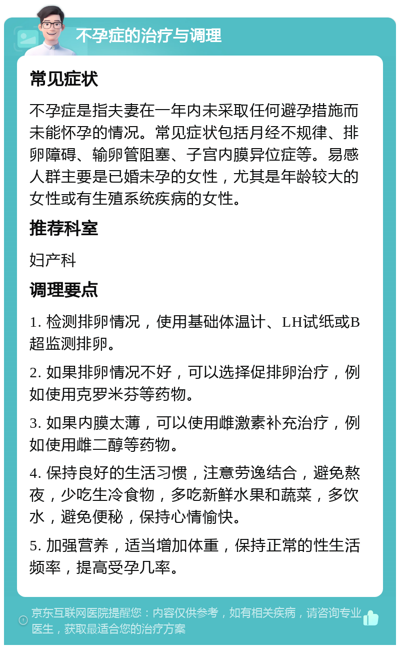 不孕症的治疗与调理 常见症状 不孕症是指夫妻在一年内未采取任何避孕措施而未能怀孕的情况。常见症状包括月经不规律、排卵障碍、输卵管阻塞、子宫内膜异位症等。易感人群主要是已婚未孕的女性，尤其是年龄较大的女性或有生殖系统疾病的女性。 推荐科室 妇产科 调理要点 1. 检测排卵情况，使用基础体温计、LH试纸或B超监测排卵。 2. 如果排卵情况不好，可以选择促排卵治疗，例如使用克罗米芬等药物。 3. 如果内膜太薄，可以使用雌激素补充治疗，例如使用雌二醇等药物。 4. 保持良好的生活习惯，注意劳逸结合，避免熬夜，少吃生冷食物，多吃新鲜水果和蔬菜，多饮水，避免便秘，保持心情愉快。 5. 加强营养，适当增加体重，保持正常的性生活频率，提高受孕几率。