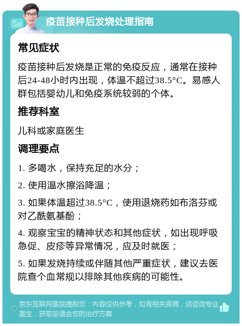 疫苗接种后发烧处理指南 常见症状 疫苗接种后发烧是正常的免疫反应，通常在接种后24-48小时内出现，体温不超过38.5°C。易感人群包括婴幼儿和免疫系统较弱的个体。 推荐科室 儿科或家庭医生 调理要点 1. 多喝水，保持充足的水分； 2. 使用温水擦浴降温； 3. 如果体温超过38.5°C，使用退烧药如布洛芬或对乙酰氨基酚； 4. 观察宝宝的精神状态和其他症状，如出现呼吸急促、皮疹等异常情况，应及时就医； 5. 如果发烧持续或伴随其他严重症状，建议去医院查个血常规以排除其他疾病的可能性。