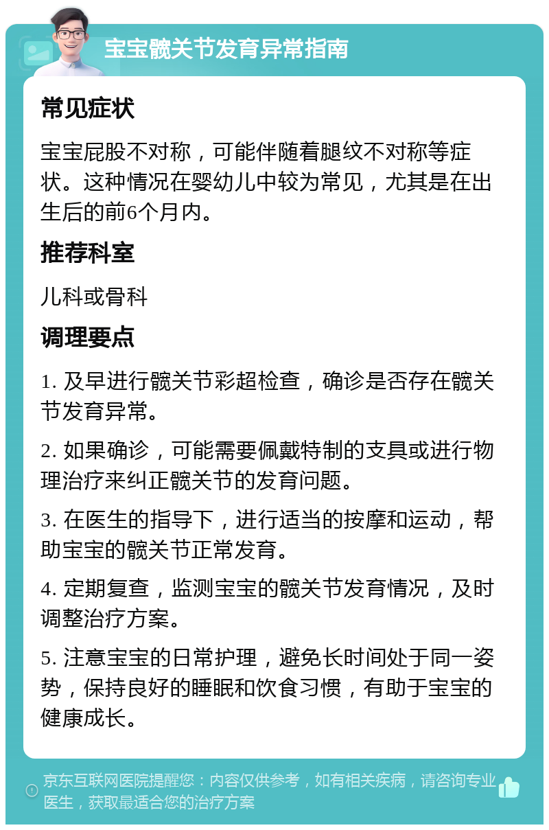 宝宝髋关节发育异常指南 常见症状 宝宝屁股不对称，可能伴随着腿纹不对称等症状。这种情况在婴幼儿中较为常见，尤其是在出生后的前6个月内。 推荐科室 儿科或骨科 调理要点 1. 及早进行髋关节彩超检查，确诊是否存在髋关节发育异常。 2. 如果确诊，可能需要佩戴特制的支具或进行物理治疗来纠正髋关节的发育问题。 3. 在医生的指导下，进行适当的按摩和运动，帮助宝宝的髋关节正常发育。 4. 定期复查，监测宝宝的髋关节发育情况，及时调整治疗方案。 5. 注意宝宝的日常护理，避免长时间处于同一姿势，保持良好的睡眠和饮食习惯，有助于宝宝的健康成长。