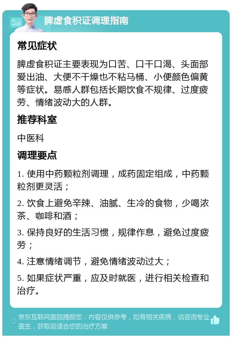 脾虚食积证调理指南 常见症状 脾虚食积证主要表现为口苦、口干口渴、头面部爱出油、大便不干燥也不粘马桶、小便颜色偏黄等症状。易感人群包括长期饮食不规律、过度疲劳、情绪波动大的人群。 推荐科室 中医科 调理要点 1. 使用中药颗粒剂调理，成药固定组成，中药颗粒剂更灵活； 2. 饮食上避免辛辣、油腻、生冷的食物，少喝浓茶、咖啡和酒； 3. 保持良好的生活习惯，规律作息，避免过度疲劳； 4. 注意情绪调节，避免情绪波动过大； 5. 如果症状严重，应及时就医，进行相关检查和治疗。