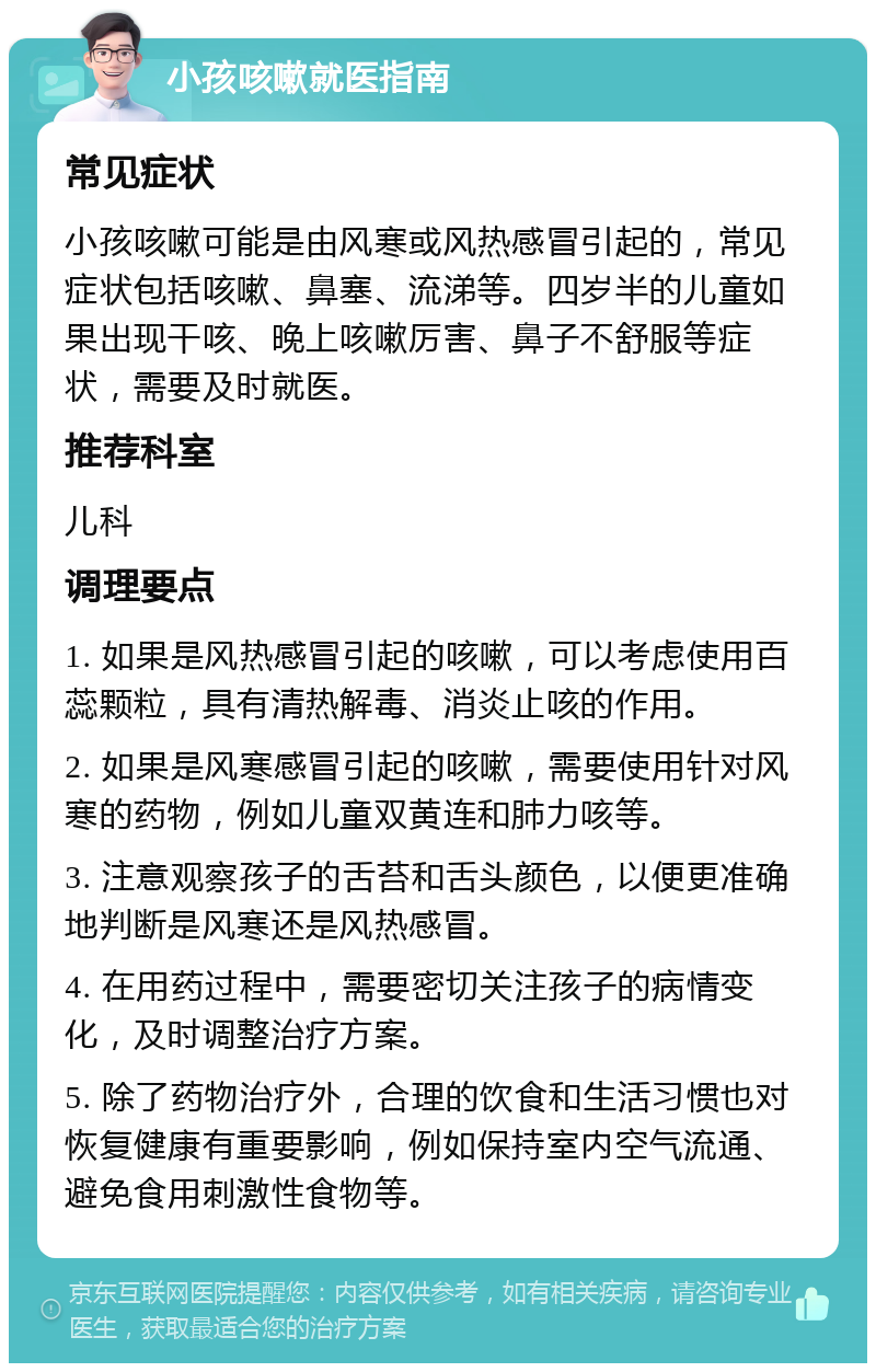 小孩咳嗽就医指南 常见症状 小孩咳嗽可能是由风寒或风热感冒引起的，常见症状包括咳嗽、鼻塞、流涕等。四岁半的儿童如果出现干咳、晚上咳嗽厉害、鼻子不舒服等症状，需要及时就医。 推荐科室 儿科 调理要点 1. 如果是风热感冒引起的咳嗽，可以考虑使用百蕊颗粒，具有清热解毒、消炎止咳的作用。 2. 如果是风寒感冒引起的咳嗽，需要使用针对风寒的药物，例如儿童双黄连和肺力咳等。 3. 注意观察孩子的舌苔和舌头颜色，以便更准确地判断是风寒还是风热感冒。 4. 在用药过程中，需要密切关注孩子的病情变化，及时调整治疗方案。 5. 除了药物治疗外，合理的饮食和生活习惯也对恢复健康有重要影响，例如保持室内空气流通、避免食用刺激性食物等。