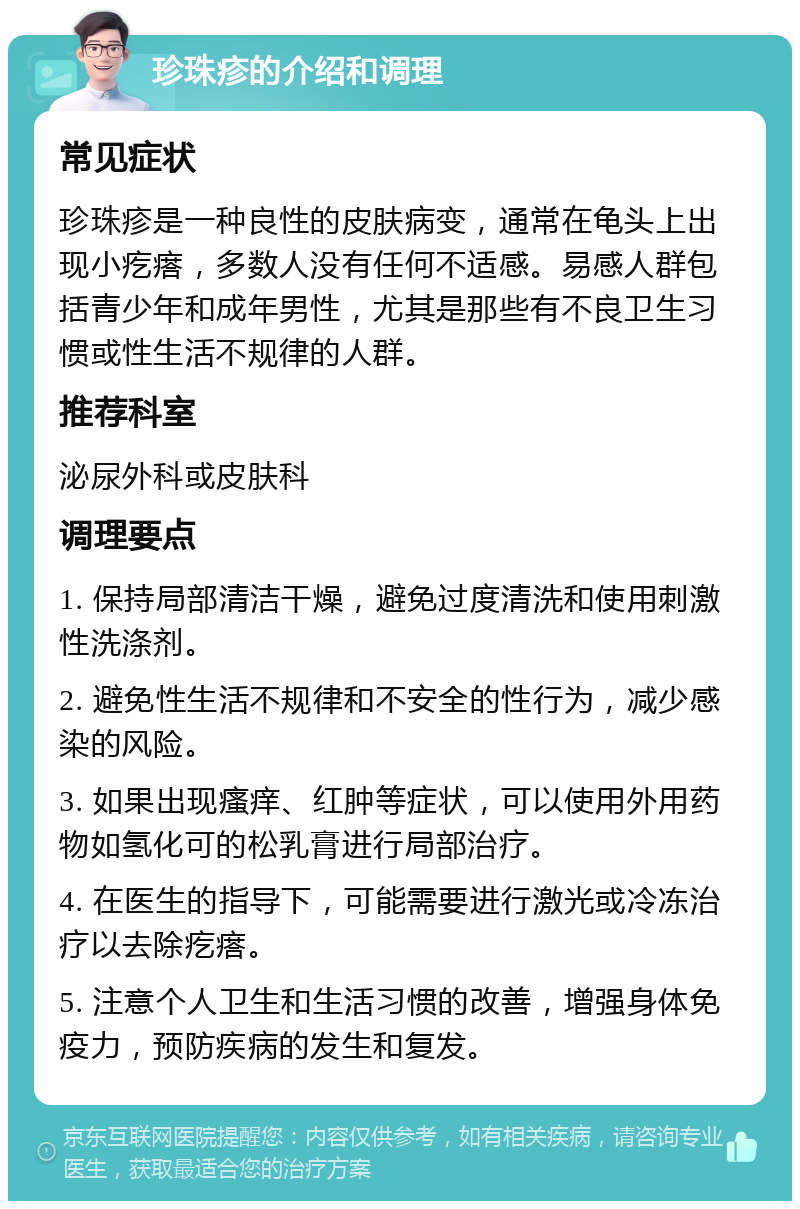 珍珠疹的介绍和调理 常见症状 珍珠疹是一种良性的皮肤病变，通常在龟头上出现小疙瘩，多数人没有任何不适感。易感人群包括青少年和成年男性，尤其是那些有不良卫生习惯或性生活不规律的人群。 推荐科室 泌尿外科或皮肤科 调理要点 1. 保持局部清洁干燥，避免过度清洗和使用刺激性洗涤剂。 2. 避免性生活不规律和不安全的性行为，减少感染的风险。 3. 如果出现瘙痒、红肿等症状，可以使用外用药物如氢化可的松乳膏进行局部治疗。 4. 在医生的指导下，可能需要进行激光或冷冻治疗以去除疙瘩。 5. 注意个人卫生和生活习惯的改善，增强身体免疫力，预防疾病的发生和复发。