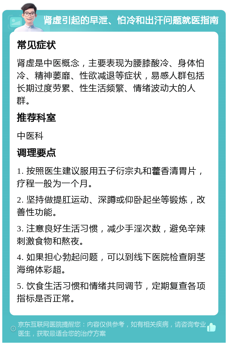 肾虚引起的早泄、怕冷和出汗问题就医指南 常见症状 肾虚是中医概念，主要表现为腰膝酸冷、身体怕冷、精神萎靡、性欲减退等症状，易感人群包括长期过度劳累、性生活频繁、情绪波动大的人群。 推荐科室 中医科 调理要点 1. 按照医生建议服用五子衍宗丸和藿香清胃片，疗程一般为一个月。 2. 坚持做提肛运动、深蹲或仰卧起坐等锻炼，改善性功能。 3. 注意良好生活习惯，减少手淫次数，避免辛辣刺激食物和熬夜。 4. 如果担心勃起问题，可以到线下医院检查阴茎海绵体彩超。 5. 饮食生活习惯和情绪共同调节，定期复查各项指标是否正常。