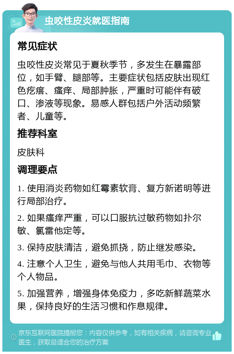 虫咬性皮炎就医指南 常见症状 虫咬性皮炎常见于夏秋季节，多发生在暴露部位，如手臂、腿部等。主要症状包括皮肤出现红色疙瘩、瘙痒、局部肿胀，严重时可能伴有破口、渗液等现象。易感人群包括户外活动频繁者、儿童等。 推荐科室 皮肤科 调理要点 1. 使用消炎药物如红霉素软膏、复方新诺明等进行局部治疗。 2. 如果瘙痒严重，可以口服抗过敏药物如扑尔敏、氯雷他定等。 3. 保持皮肤清洁，避免抓挠，防止继发感染。 4. 注意个人卫生，避免与他人共用毛巾、衣物等个人物品。 5. 加强营养，增强身体免疫力，多吃新鲜蔬菜水果，保持良好的生活习惯和作息规律。