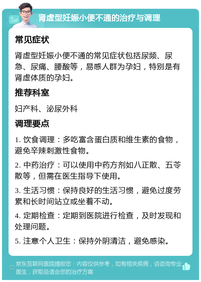 肾虚型妊娠小便不通的治疗与调理 常见症状 肾虚型妊娠小便不通的常见症状包括尿频、尿急、尿痛、腰酸等，易感人群为孕妇，特别是有肾虚体质的孕妇。 推荐科室 妇产科、泌尿外科 调理要点 1. 饮食调理：多吃富含蛋白质和维生素的食物，避免辛辣刺激性食物。 2. 中药治疗：可以使用中药方剂如八正散、五苓散等，但需在医生指导下使用。 3. 生活习惯：保持良好的生活习惯，避免过度劳累和长时间站立或坐着不动。 4. 定期检查：定期到医院进行检查，及时发现和处理问题。 5. 注意个人卫生：保持外阴清洁，避免感染。