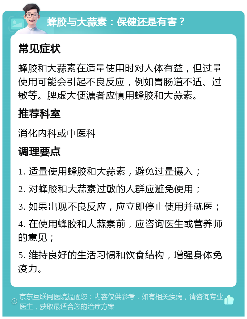 蜂胶与大蒜素：保健还是有害？ 常见症状 蜂胶和大蒜素在适量使用时对人体有益，但过量使用可能会引起不良反应，例如胃肠道不适、过敏等。脾虚大便溏者应慎用蜂胶和大蒜素。 推荐科室 消化内科或中医科 调理要点 1. 适量使用蜂胶和大蒜素，避免过量摄入； 2. 对蜂胶和大蒜素过敏的人群应避免使用； 3. 如果出现不良反应，应立即停止使用并就医； 4. 在使用蜂胶和大蒜素前，应咨询医生或营养师的意见； 5. 维持良好的生活习惯和饮食结构，增强身体免疫力。