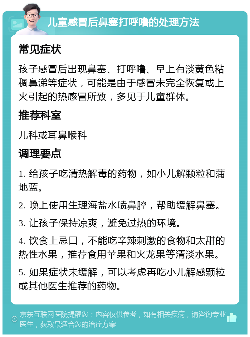 儿童感冒后鼻塞打呼噜的处理方法 常见症状 孩子感冒后出现鼻塞、打呼噜、早上有淡黄色粘稠鼻涕等症状，可能是由于感冒未完全恢复或上火引起的热感冒所致，多见于儿童群体。 推荐科室 儿科或耳鼻喉科 调理要点 1. 给孩子吃清热解毒的药物，如小儿解颗粒和蒲地蓝。 2. 晚上使用生理海盐水喷鼻腔，帮助缓解鼻塞。 3. 让孩子保持凉爽，避免过热的环境。 4. 饮食上忌口，不能吃辛辣刺激的食物和太甜的热性水果，推荐食用苹果和火龙果等清淡水果。 5. 如果症状未缓解，可以考虑再吃小儿解感颗粒或其他医生推荐的药物。