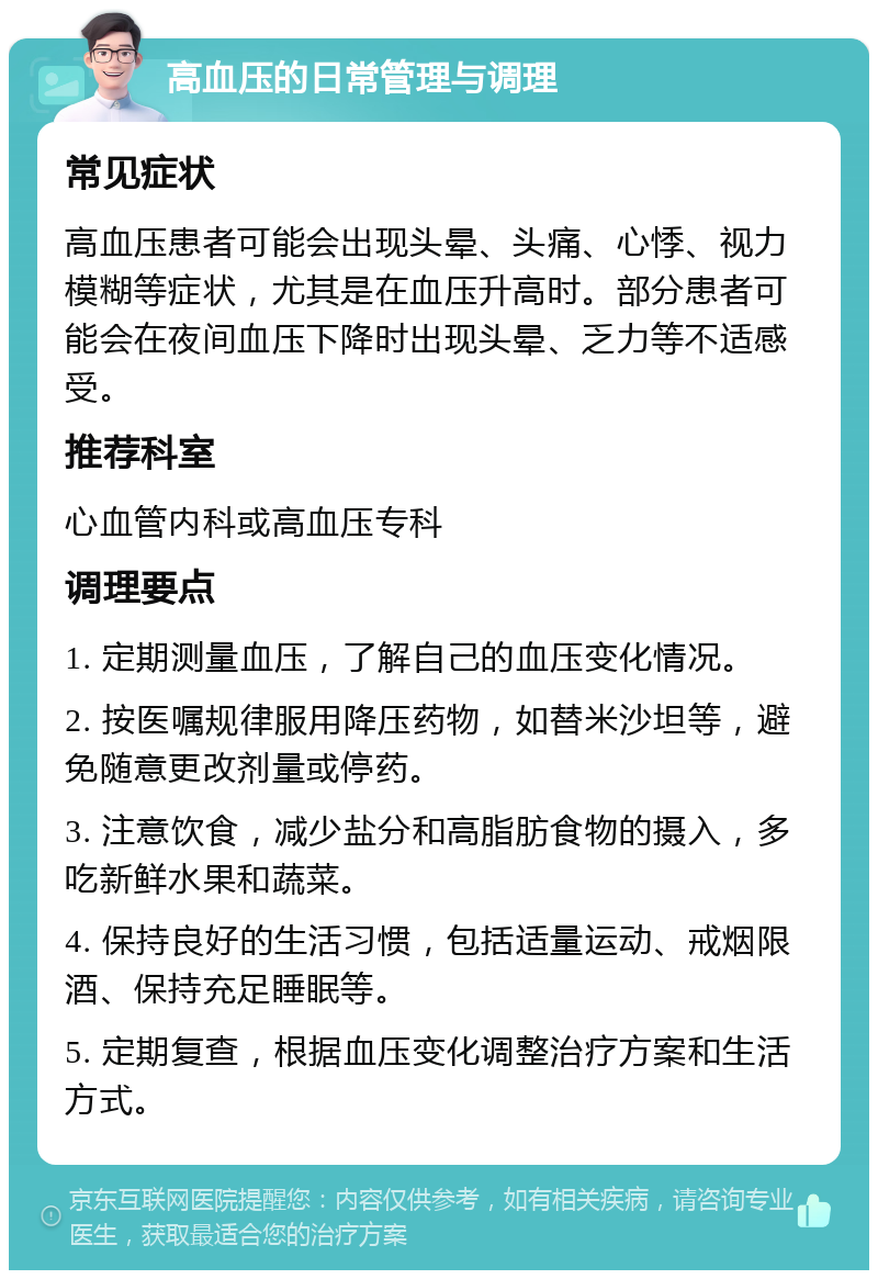 高血压的日常管理与调理 常见症状 高血压患者可能会出现头晕、头痛、心悸、视力模糊等症状，尤其是在血压升高时。部分患者可能会在夜间血压下降时出现头晕、乏力等不适感受。 推荐科室 心血管内科或高血压专科 调理要点 1. 定期测量血压，了解自己的血压变化情况。 2. 按医嘱规律服用降压药物，如替米沙坦等，避免随意更改剂量或停药。 3. 注意饮食，减少盐分和高脂肪食物的摄入，多吃新鲜水果和蔬菜。 4. 保持良好的生活习惯，包括适量运动、戒烟限酒、保持充足睡眠等。 5. 定期复查，根据血压变化调整治疗方案和生活方式。