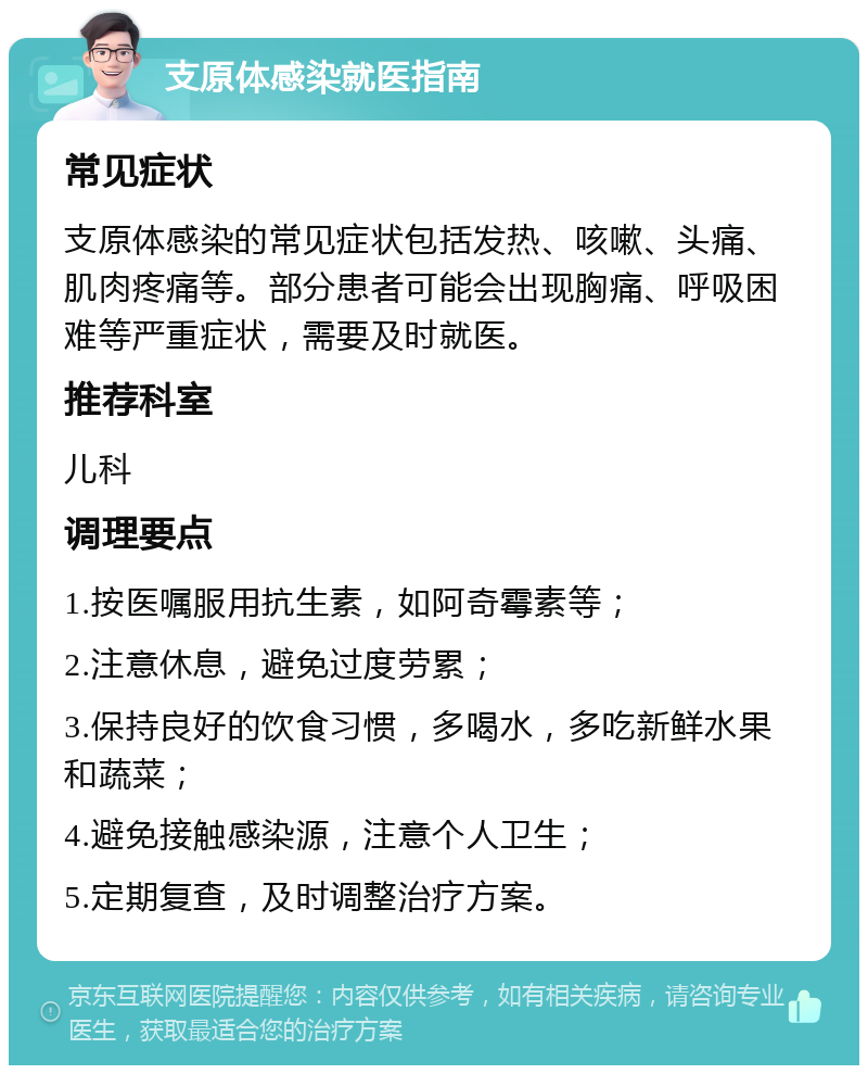 支原体感染就医指南 常见症状 支原体感染的常见症状包括发热、咳嗽、头痛、肌肉疼痛等。部分患者可能会出现胸痛、呼吸困难等严重症状，需要及时就医。 推荐科室 儿科 调理要点 1.按医嘱服用抗生素，如阿奇霉素等； 2.注意休息，避免过度劳累； 3.保持良好的饮食习惯，多喝水，多吃新鲜水果和蔬菜； 4.避免接触感染源，注意个人卫生； 5.定期复查，及时调整治疗方案。