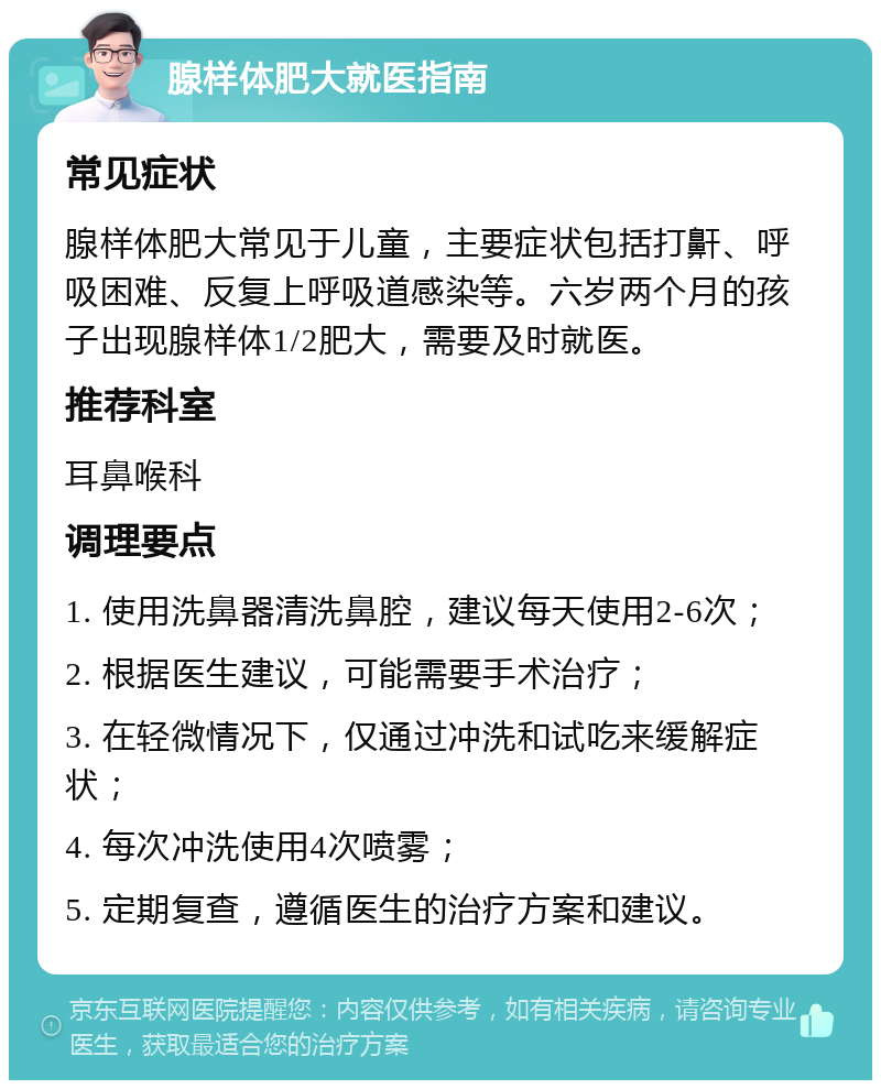 腺样体肥大就医指南 常见症状 腺样体肥大常见于儿童，主要症状包括打鼾、呼吸困难、反复上呼吸道感染等。六岁两个月的孩子出现腺样体1/2肥大，需要及时就医。 推荐科室 耳鼻喉科 调理要点 1. 使用洗鼻器清洗鼻腔，建议每天使用2-6次； 2. 根据医生建议，可能需要手术治疗； 3. 在轻微情况下，仅通过冲洗和试吃来缓解症状； 4. 每次冲洗使用4次喷雾； 5. 定期复查，遵循医生的治疗方案和建议。