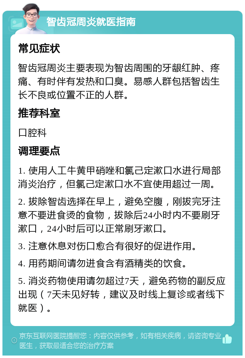 智齿冠周炎就医指南 常见症状 智齿冠周炎主要表现为智齿周围的牙龈红肿、疼痛、有时伴有发热和口臭。易感人群包括智齿生长不良或位置不正的人群。 推荐科室 口腔科 调理要点 1. 使用人工牛黄甲硝唑和氯己定漱口水进行局部消炎治疗，但氯己定漱口水不宜使用超过一周。 2. 拔除智齿选择在早上，避免空腹，刚拔完牙注意不要进食烫的食物，拔除后24小时内不要刷牙漱口，24小时后可以正常刷牙漱口。 3. 注意休息对伤口愈合有很好的促进作用。 4. 用药期间请勿进食含有酒精类的饮食。 5. 消炎药物使用请勿超过7天，避免药物的副反应出现（7天未见好转，建议及时线上复诊或者线下就医）。