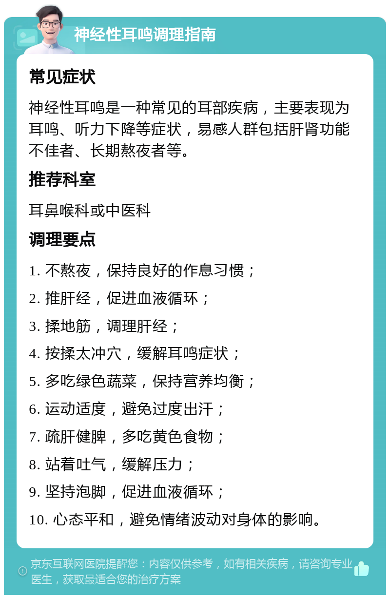 神经性耳鸣调理指南 常见症状 神经性耳鸣是一种常见的耳部疾病，主要表现为耳鸣、听力下降等症状，易感人群包括肝肾功能不佳者、长期熬夜者等。 推荐科室 耳鼻喉科或中医科 调理要点 1. 不熬夜，保持良好的作息习惯； 2. 推肝经，促进血液循环； 3. 揉地筋，调理肝经； 4. 按揉太冲穴，缓解耳鸣症状； 5. 多吃绿色蔬菜，保持营养均衡； 6. 运动适度，避免过度出汗； 7. 疏肝健脾，多吃黄色食物； 8. 站着吐气，缓解压力； 9. 坚持泡脚，促进血液循环； 10. 心态平和，避免情绪波动对身体的影响。