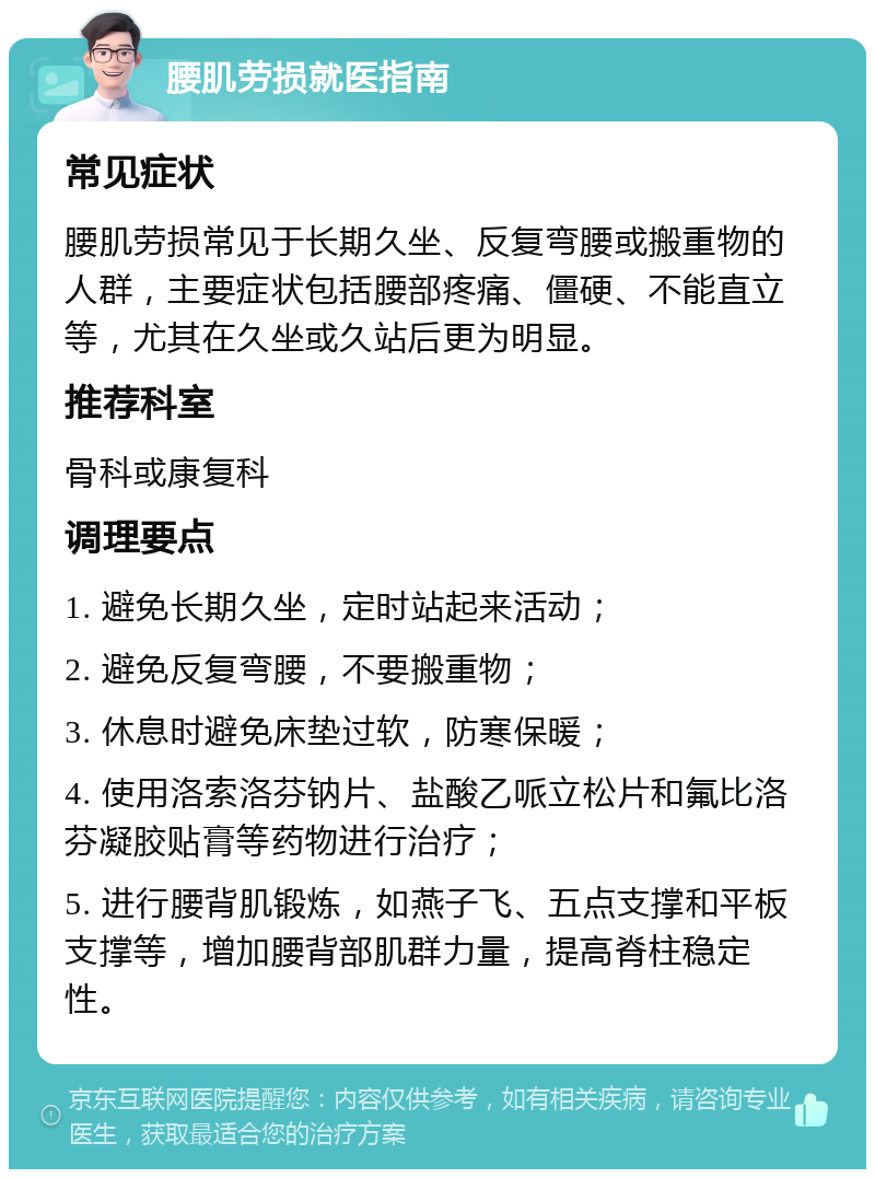 腰肌劳损就医指南 常见症状 腰肌劳损常见于长期久坐、反复弯腰或搬重物的人群，主要症状包括腰部疼痛、僵硬、不能直立等，尤其在久坐或久站后更为明显。 推荐科室 骨科或康复科 调理要点 1. 避免长期久坐，定时站起来活动； 2. 避免反复弯腰，不要搬重物； 3. 休息时避免床垫过软，防寒保暖； 4. 使用洛索洛芬钠片、盐酸乙哌立松片和氟比洛芬凝胶贴膏等药物进行治疗； 5. 进行腰背肌锻炼，如燕子飞、五点支撑和平板支撑等，增加腰背部肌群力量，提高脊柱稳定性。