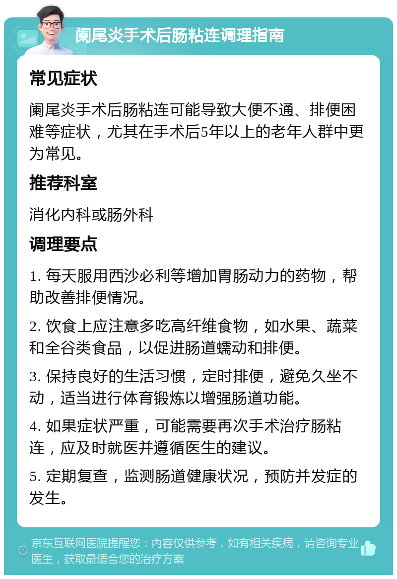 阑尾炎手术后肠粘连调理指南 常见症状 阑尾炎手术后肠粘连可能导致大便不通、排便困难等症状，尤其在手术后5年以上的老年人群中更为常见。 推荐科室 消化内科或肠外科 调理要点 1. 每天服用西沙必利等增加胃肠动力的药物，帮助改善排便情况。 2. 饮食上应注意多吃高纤维食物，如水果、蔬菜和全谷类食品，以促进肠道蠕动和排便。 3. 保持良好的生活习惯，定时排便，避免久坐不动，适当进行体育锻炼以增强肠道功能。 4. 如果症状严重，可能需要再次手术治疗肠粘连，应及时就医并遵循医生的建议。 5. 定期复查，监测肠道健康状况，预防并发症的发生。