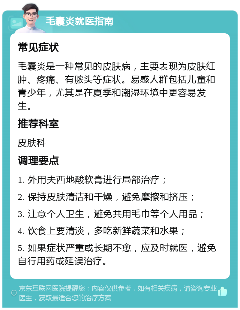 毛囊炎就医指南 常见症状 毛囊炎是一种常见的皮肤病，主要表现为皮肤红肿、疼痛、有脓头等症状。易感人群包括儿童和青少年，尤其是在夏季和潮湿环境中更容易发生。 推荐科室 皮肤科 调理要点 1. 外用夫西地酸软膏进行局部治疗； 2. 保持皮肤清洁和干燥，避免摩擦和挤压； 3. 注意个人卫生，避免共用毛巾等个人用品； 4. 饮食上要清淡，多吃新鲜蔬菜和水果； 5. 如果症状严重或长期不愈，应及时就医，避免自行用药或延误治疗。