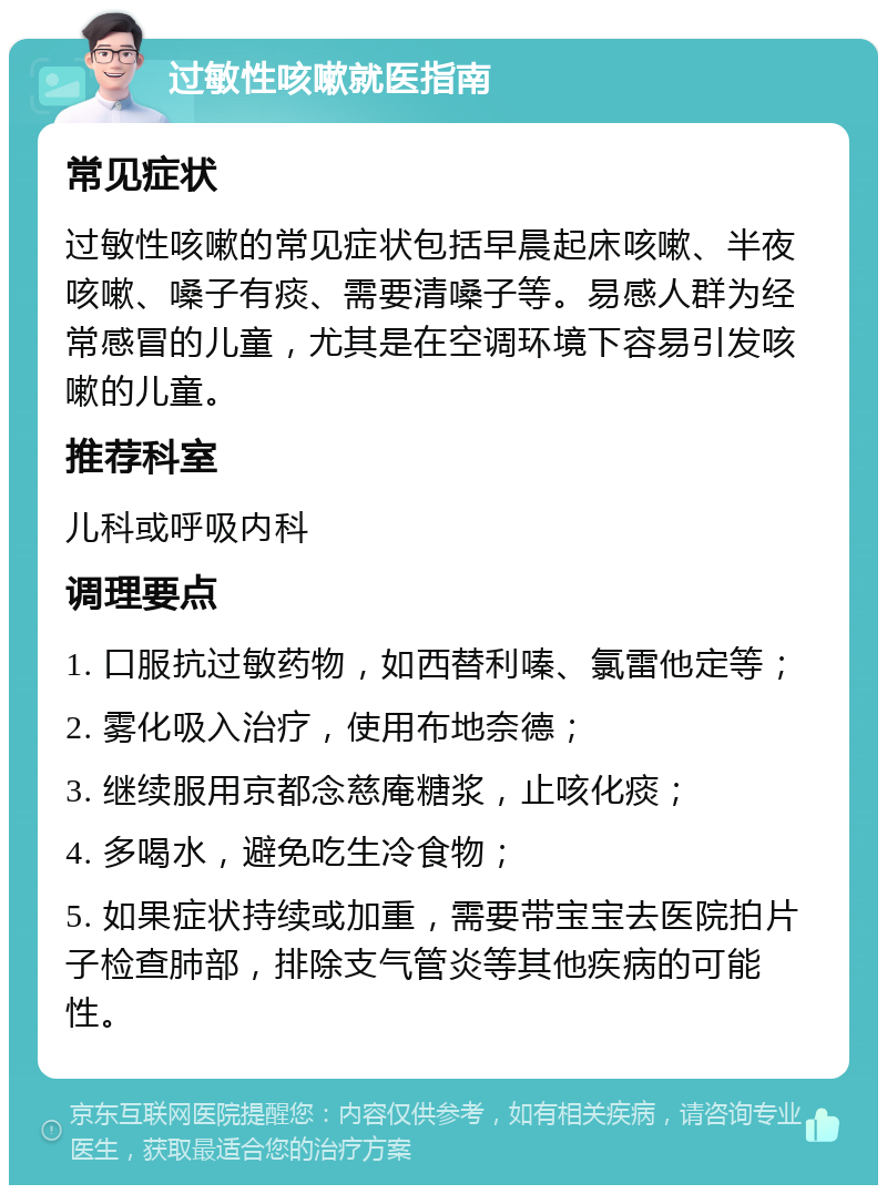 过敏性咳嗽就医指南 常见症状 过敏性咳嗽的常见症状包括早晨起床咳嗽、半夜咳嗽、嗓子有痰、需要清嗓子等。易感人群为经常感冒的儿童，尤其是在空调环境下容易引发咳嗽的儿童。 推荐科室 儿科或呼吸内科 调理要点 1. 口服抗过敏药物，如西替利嗪、氯雷他定等； 2. 雾化吸入治疗，使用布地奈德； 3. 继续服用京都念慈庵糖浆，止咳化痰； 4. 多喝水，避免吃生冷食物； 5. 如果症状持续或加重，需要带宝宝去医院拍片子检查肺部，排除支气管炎等其他疾病的可能性。