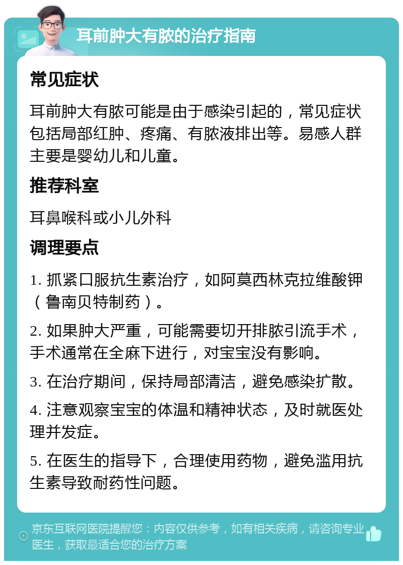 耳前肿大有脓的治疗指南 常见症状 耳前肿大有脓可能是由于感染引起的，常见症状包括局部红肿、疼痛、有脓液排出等。易感人群主要是婴幼儿和儿童。 推荐科室 耳鼻喉科或小儿外科 调理要点 1. 抓紧口服抗生素治疗，如阿莫西林克拉维酸钾（鲁南贝特制药）。 2. 如果肿大严重，可能需要切开排脓引流手术，手术通常在全麻下进行，对宝宝没有影响。 3. 在治疗期间，保持局部清洁，避免感染扩散。 4. 注意观察宝宝的体温和精神状态，及时就医处理并发症。 5. 在医生的指导下，合理使用药物，避免滥用抗生素导致耐药性问题。