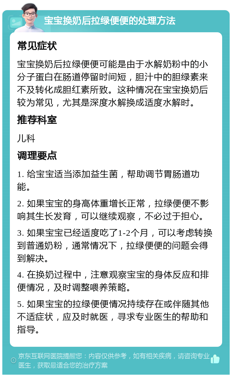 宝宝换奶后拉绿便便的处理方法 常见症状 宝宝换奶后拉绿便便可能是由于水解奶粉中的小分子蛋白在肠道停留时间短，胆汁中的胆绿素来不及转化成胆红素所致。这种情况在宝宝换奶后较为常见，尤其是深度水解换成适度水解时。 推荐科室 儿科 调理要点 1. 给宝宝适当添加益生菌，帮助调节胃肠道功能。 2. 如果宝宝的身高体重增长正常，拉绿便便不影响其生长发育，可以继续观察，不必过于担心。 3. 如果宝宝已经适度吃了1-2个月，可以考虑转换到普通奶粉，通常情况下，拉绿便便的问题会得到解决。 4. 在换奶过程中，注意观察宝宝的身体反应和排便情况，及时调整喂养策略。 5. 如果宝宝的拉绿便便情况持续存在或伴随其他不适症状，应及时就医，寻求专业医生的帮助和指导。