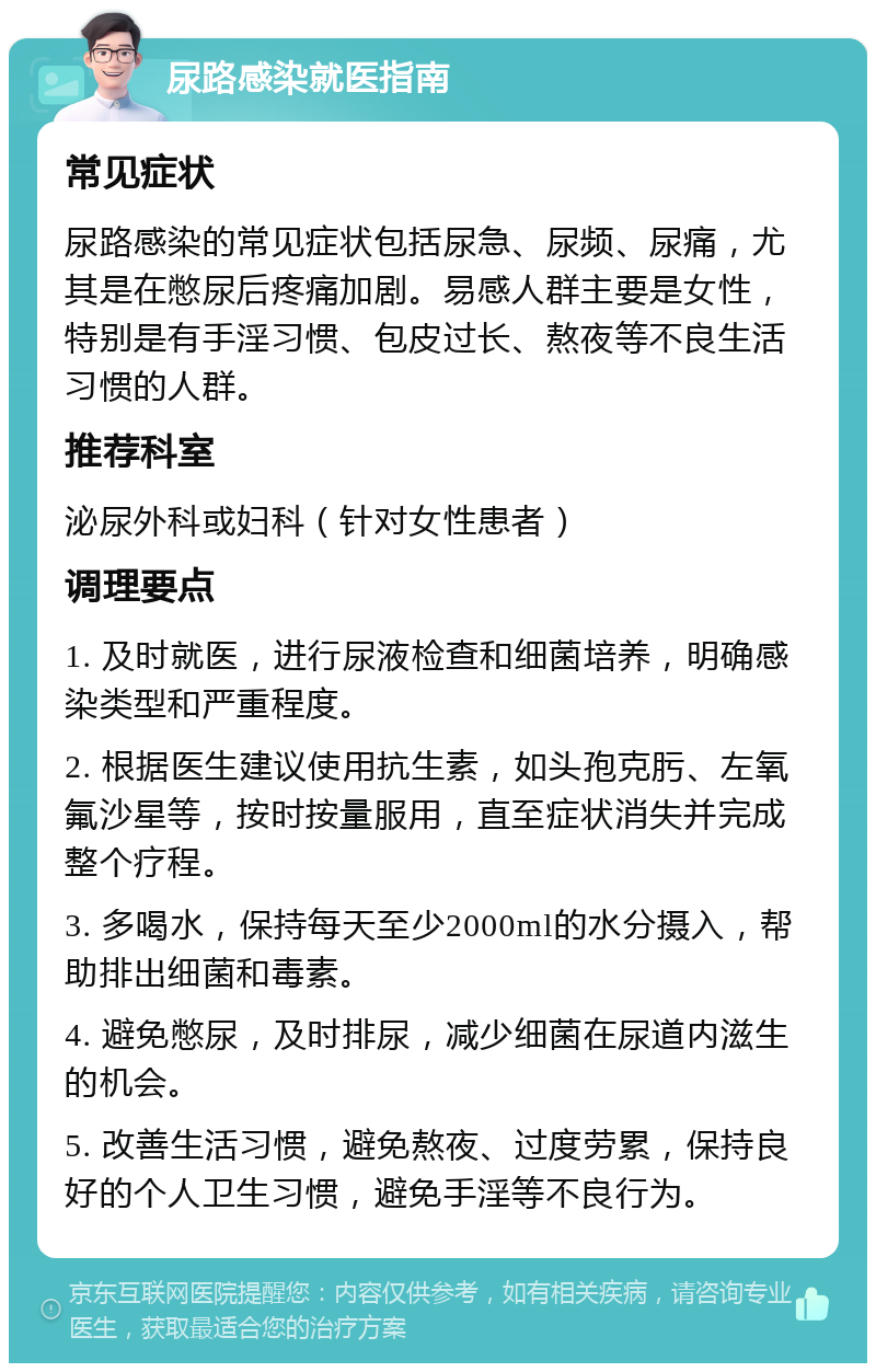 尿路感染就医指南 常见症状 尿路感染的常见症状包括尿急、尿频、尿痛，尤其是在憋尿后疼痛加剧。易感人群主要是女性，特别是有手淫习惯、包皮过长、熬夜等不良生活习惯的人群。 推荐科室 泌尿外科或妇科（针对女性患者） 调理要点 1. 及时就医，进行尿液检查和细菌培养，明确感染类型和严重程度。 2. 根据医生建议使用抗生素，如头孢克肟、左氧氟沙星等，按时按量服用，直至症状消失并完成整个疗程。 3. 多喝水，保持每天至少2000ml的水分摄入，帮助排出细菌和毒素。 4. 避免憋尿，及时排尿，减少细菌在尿道内滋生的机会。 5. 改善生活习惯，避免熬夜、过度劳累，保持良好的个人卫生习惯，避免手淫等不良行为。