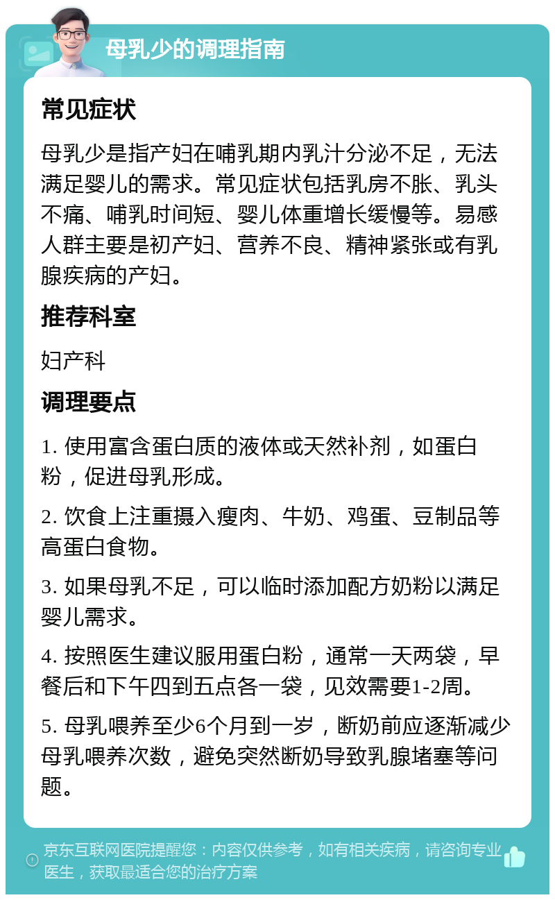 母乳少的调理指南 常见症状 母乳少是指产妇在哺乳期内乳汁分泌不足，无法满足婴儿的需求。常见症状包括乳房不胀、乳头不痛、哺乳时间短、婴儿体重增长缓慢等。易感人群主要是初产妇、营养不良、精神紧张或有乳腺疾病的产妇。 推荐科室 妇产科 调理要点 1. 使用富含蛋白质的液体或天然补剂，如蛋白粉，促进母乳形成。 2. 饮食上注重摄入瘦肉、牛奶、鸡蛋、豆制品等高蛋白食物。 3. 如果母乳不足，可以临时添加配方奶粉以满足婴儿需求。 4. 按照医生建议服用蛋白粉，通常一天两袋，早餐后和下午四到五点各一袋，见效需要1-2周。 5. 母乳喂养至少6个月到一岁，断奶前应逐渐减少母乳喂养次数，避免突然断奶导致乳腺堵塞等问题。