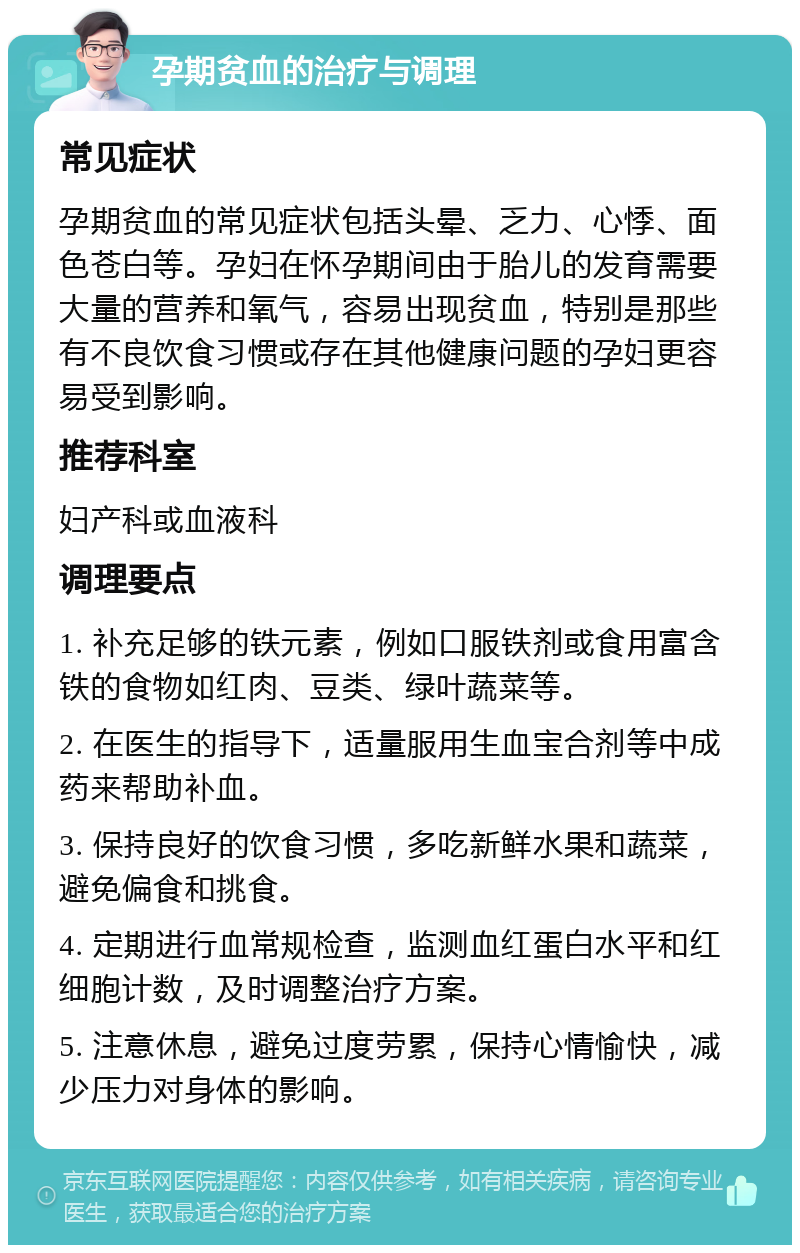 孕期贫血的治疗与调理 常见症状 孕期贫血的常见症状包括头晕、乏力、心悸、面色苍白等。孕妇在怀孕期间由于胎儿的发育需要大量的营养和氧气，容易出现贫血，特别是那些有不良饮食习惯或存在其他健康问题的孕妇更容易受到影响。 推荐科室 妇产科或血液科 调理要点 1. 补充足够的铁元素，例如口服铁剂或食用富含铁的食物如红肉、豆类、绿叶蔬菜等。 2. 在医生的指导下，适量服用生血宝合剂等中成药来帮助补血。 3. 保持良好的饮食习惯，多吃新鲜水果和蔬菜，避免偏食和挑食。 4. 定期进行血常规检查，监测血红蛋白水平和红细胞计数，及时调整治疗方案。 5. 注意休息，避免过度劳累，保持心情愉快，减少压力对身体的影响。