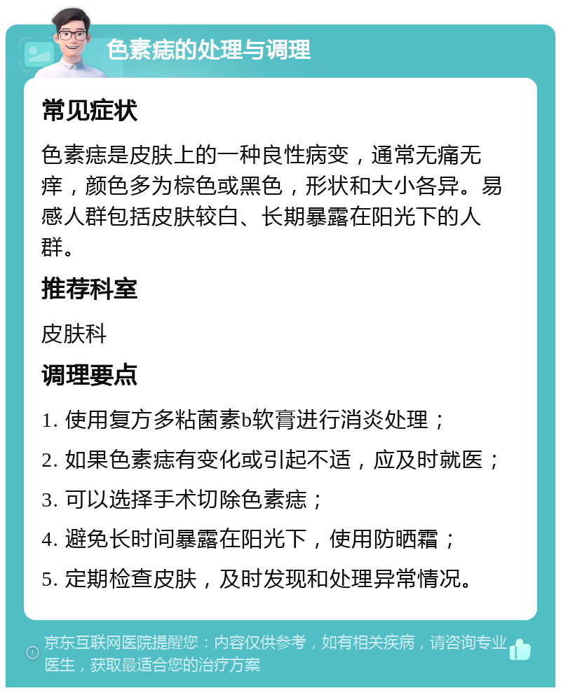 色素痣的处理与调理 常见症状 色素痣是皮肤上的一种良性病变，通常无痛无痒，颜色多为棕色或黑色，形状和大小各异。易感人群包括皮肤较白、长期暴露在阳光下的人群。 推荐科室 皮肤科 调理要点 1. 使用复方多粘菌素b软膏进行消炎处理； 2. 如果色素痣有变化或引起不适，应及时就医； 3. 可以选择手术切除色素痣； 4. 避免长时间暴露在阳光下，使用防晒霜； 5. 定期检查皮肤，及时发现和处理异常情况。