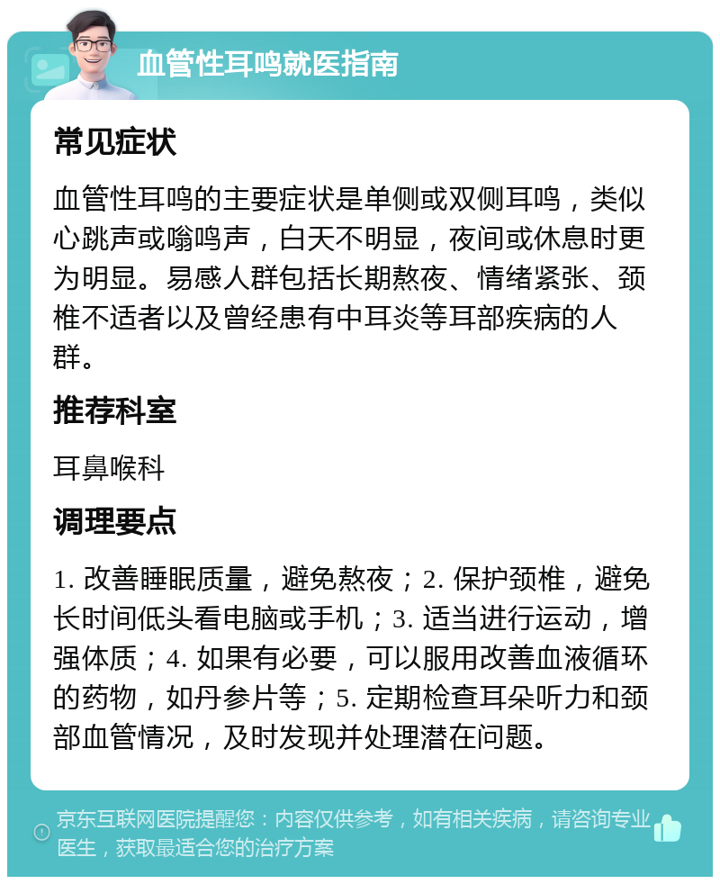 血管性耳鸣就医指南 常见症状 血管性耳鸣的主要症状是单侧或双侧耳鸣，类似心跳声或嗡鸣声，白天不明显，夜间或休息时更为明显。易感人群包括长期熬夜、情绪紧张、颈椎不适者以及曾经患有中耳炎等耳部疾病的人群。 推荐科室 耳鼻喉科 调理要点 1. 改善睡眠质量，避免熬夜；2. 保护颈椎，避免长时间低头看电脑或手机；3. 适当进行运动，增强体质；4. 如果有必要，可以服用改善血液循环的药物，如丹参片等；5. 定期检查耳朵听力和颈部血管情况，及时发现并处理潜在问题。