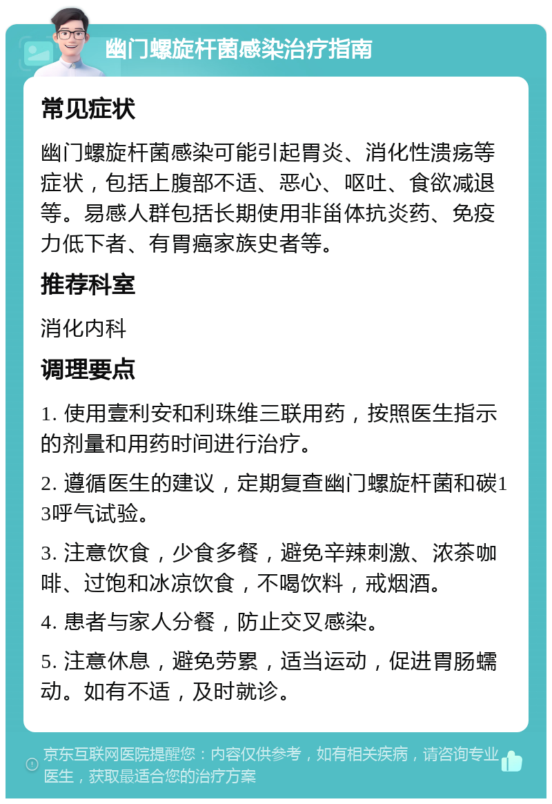 幽门螺旋杆菌感染治疗指南 常见症状 幽门螺旋杆菌感染可能引起胃炎、消化性溃疡等症状，包括上腹部不适、恶心、呕吐、食欲减退等。易感人群包括长期使用非甾体抗炎药、免疫力低下者、有胃癌家族史者等。 推荐科室 消化内科 调理要点 1. 使用壹利安和利珠维三联用药，按照医生指示的剂量和用药时间进行治疗。 2. 遵循医生的建议，定期复查幽门螺旋杆菌和碳13呼气试验。 3. 注意饮食，少食多餐，避免辛辣刺激、浓茶咖啡、过饱和冰凉饮食，不喝饮料，戒烟酒。 4. 患者与家人分餐，防止交叉感染。 5. 注意休息，避免劳累，适当运动，促进胃肠蠕动。如有不适，及时就诊。