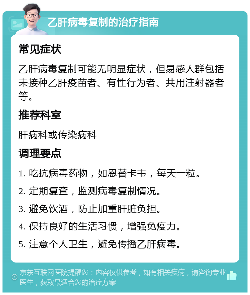 乙肝病毒复制的治疗指南 常见症状 乙肝病毒复制可能无明显症状，但易感人群包括未接种乙肝疫苗者、有性行为者、共用注射器者等。 推荐科室 肝病科或传染病科 调理要点 1. 吃抗病毒药物，如恩替卡韦，每天一粒。 2. 定期复查，监测病毒复制情况。 3. 避免饮酒，防止加重肝脏负担。 4. 保持良好的生活习惯，增强免疫力。 5. 注意个人卫生，避免传播乙肝病毒。