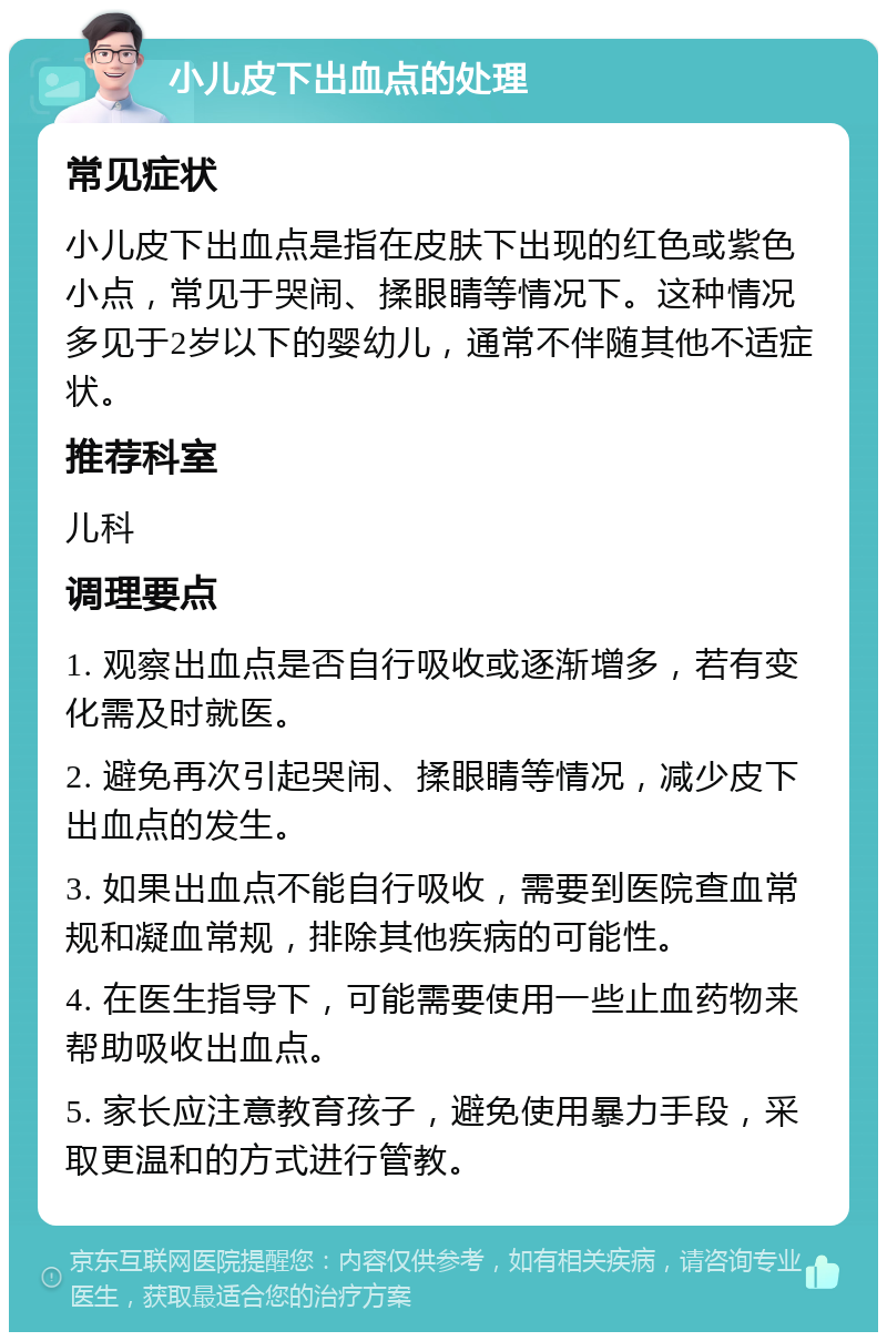 小儿皮下出血点的处理 常见症状 小儿皮下出血点是指在皮肤下出现的红色或紫色小点，常见于哭闹、揉眼睛等情况下。这种情况多见于2岁以下的婴幼儿，通常不伴随其他不适症状。 推荐科室 儿科 调理要点 1. 观察出血点是否自行吸收或逐渐增多，若有变化需及时就医。 2. 避免再次引起哭闹、揉眼睛等情况，减少皮下出血点的发生。 3. 如果出血点不能自行吸收，需要到医院查血常规和凝血常规，排除其他疾病的可能性。 4. 在医生指导下，可能需要使用一些止血药物来帮助吸收出血点。 5. 家长应注意教育孩子，避免使用暴力手段，采取更温和的方式进行管教。