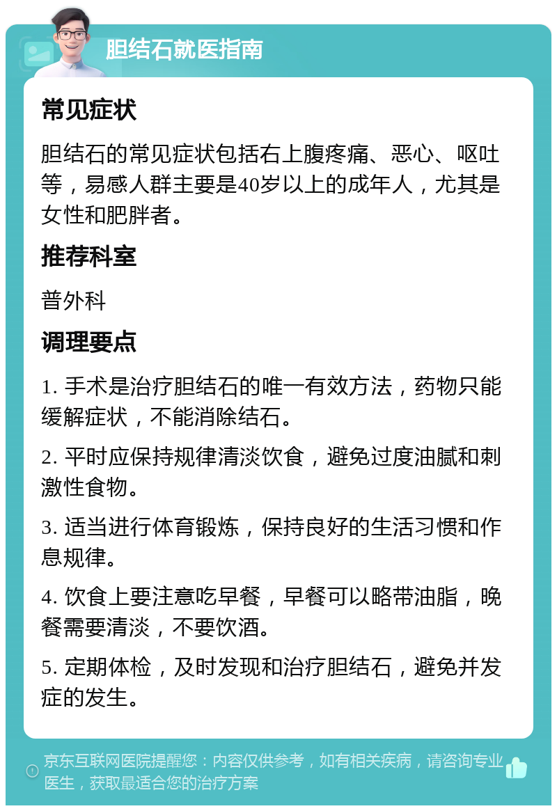 胆结石就医指南 常见症状 胆结石的常见症状包括右上腹疼痛、恶心、呕吐等，易感人群主要是40岁以上的成年人，尤其是女性和肥胖者。 推荐科室 普外科 调理要点 1. 手术是治疗胆结石的唯一有效方法，药物只能缓解症状，不能消除结石。 2. 平时应保持规律清淡饮食，避免过度油腻和刺激性食物。 3. 适当进行体育锻炼，保持良好的生活习惯和作息规律。 4. 饮食上要注意吃早餐，早餐可以略带油脂，晚餐需要清淡，不要饮酒。 5. 定期体检，及时发现和治疗胆结石，避免并发症的发生。