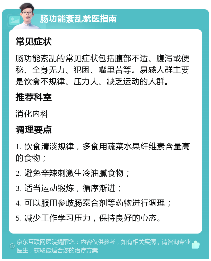 肠功能紊乱就医指南 常见症状 肠功能紊乱的常见症状包括腹部不适、腹泻或便秘、全身无力、犯困、嘴里苦等。易感人群主要是饮食不规律、压力大、缺乏运动的人群。 推荐科室 消化内科 调理要点 1. 饮食清淡规律，多食用蔬菜水果纤维素含量高的食物； 2. 避免辛辣刺激生冷油腻食物； 3. 适当运动锻炼，循序渐进； 4. 可以服用参歧肠泰合剂等药物进行调理； 5. 减少工作学习压力，保持良好的心态。