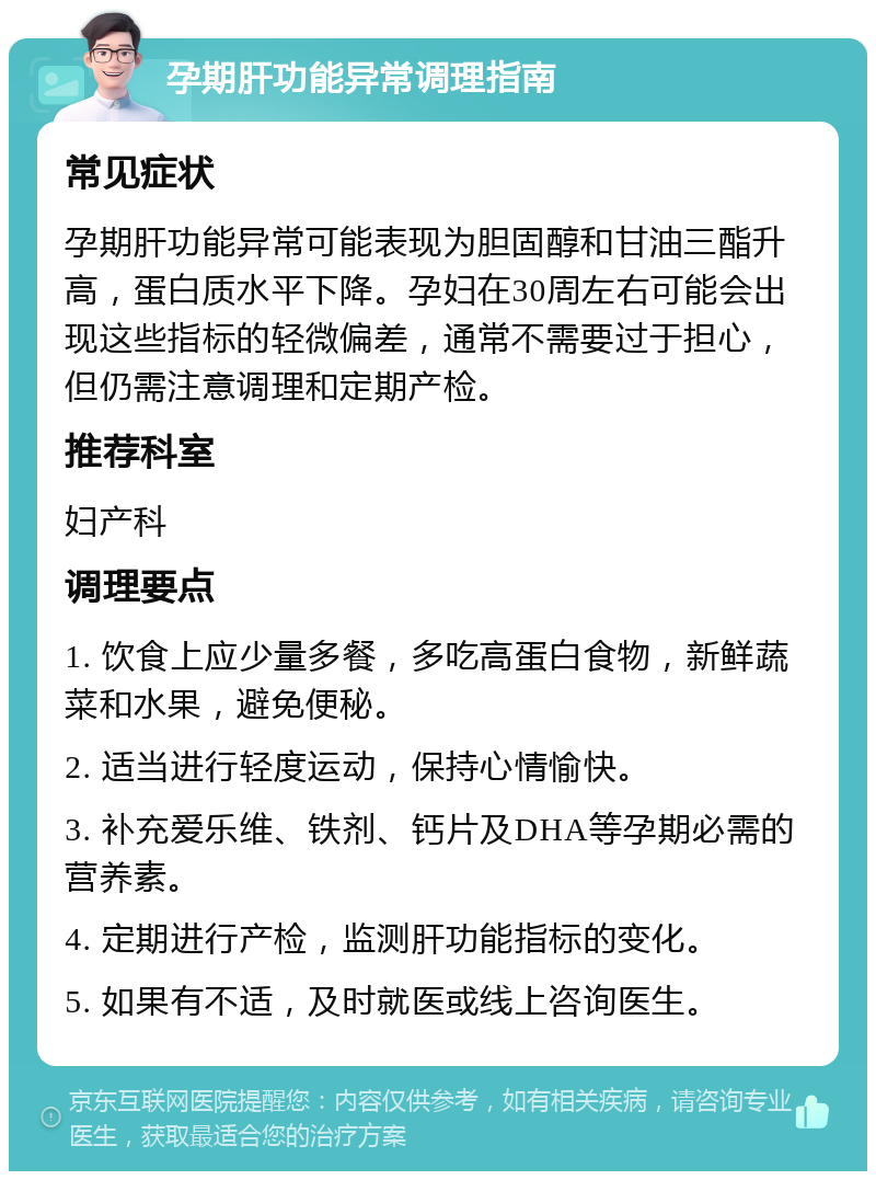 孕期肝功能异常调理指南 常见症状 孕期肝功能异常可能表现为胆固醇和甘油三酯升高，蛋白质水平下降。孕妇在30周左右可能会出现这些指标的轻微偏差，通常不需要过于担心，但仍需注意调理和定期产检。 推荐科室 妇产科 调理要点 1. 饮食上应少量多餐，多吃高蛋白食物，新鲜蔬菜和水果，避免便秘。 2. 适当进行轻度运动，保持心情愉快。 3. 补充爱乐维、铁剂、钙片及DHA等孕期必需的营养素。 4. 定期进行产检，监测肝功能指标的变化。 5. 如果有不适，及时就医或线上咨询医生。