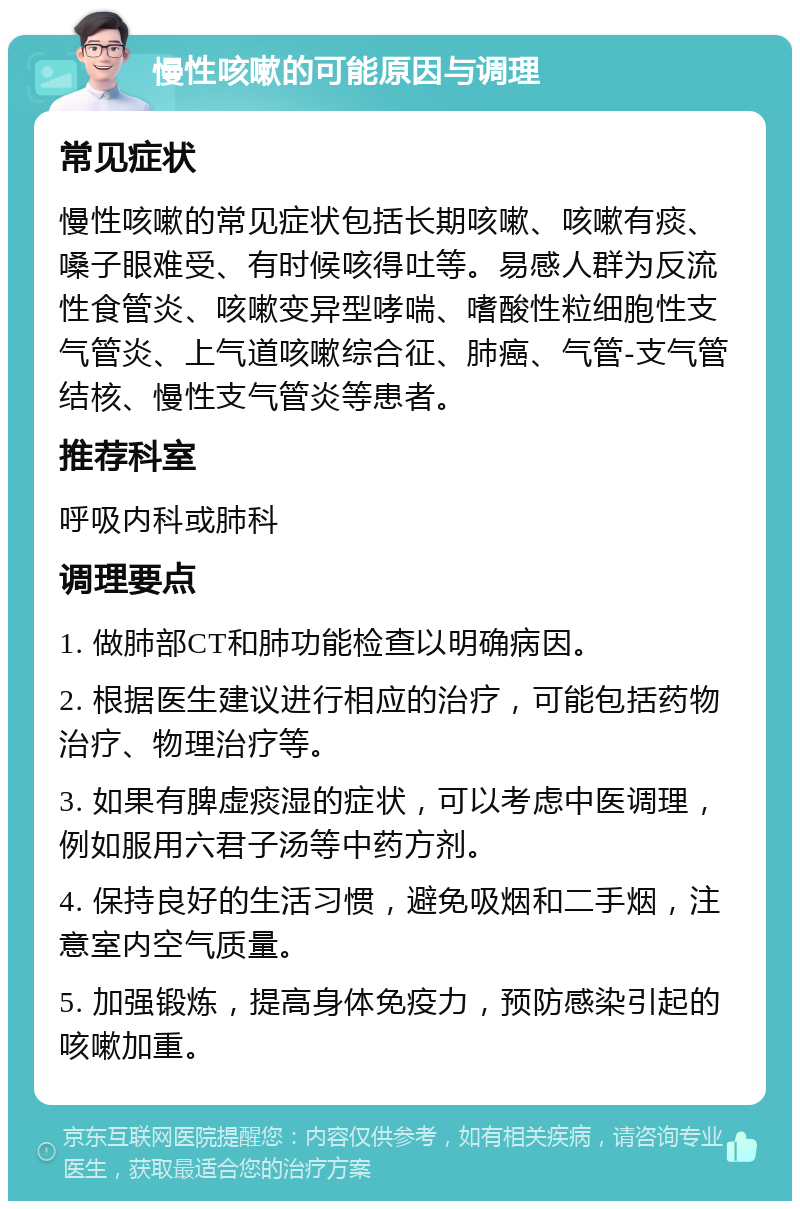 慢性咳嗽的可能原因与调理 常见症状 慢性咳嗽的常见症状包括长期咳嗽、咳嗽有痰、嗓子眼难受、有时候咳得吐等。易感人群为反流性食管炎、咳嗽变异型哮喘、嗜酸性粒细胞性支气管炎、上气道咳嗽综合征、肺癌、气管-支气管结核、慢性支气管炎等患者。 推荐科室 呼吸内科或肺科 调理要点 1. 做肺部CT和肺功能检查以明确病因。 2. 根据医生建议进行相应的治疗，可能包括药物治疗、物理治疗等。 3. 如果有脾虚痰湿的症状，可以考虑中医调理，例如服用六君子汤等中药方剂。 4. 保持良好的生活习惯，避免吸烟和二手烟，注意室内空气质量。 5. 加强锻炼，提高身体免疫力，预防感染引起的咳嗽加重。