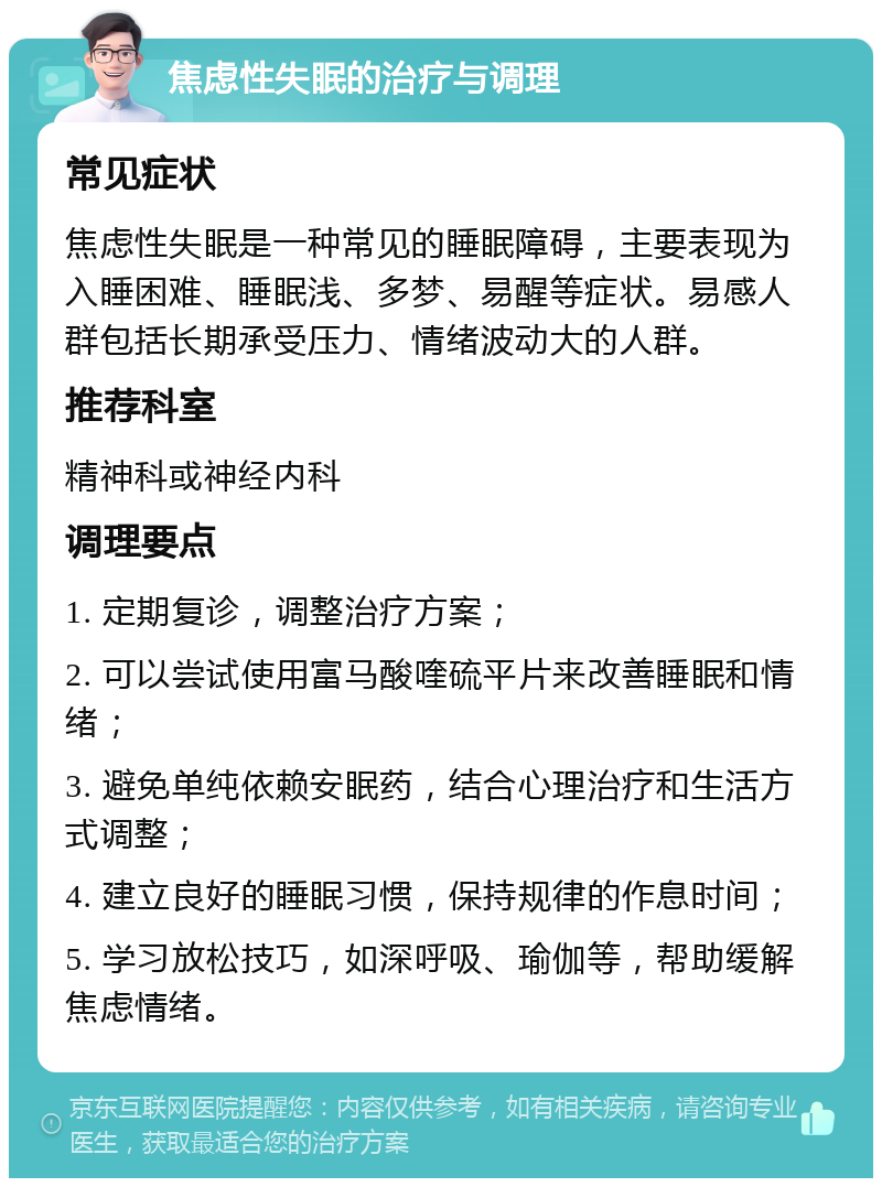 焦虑性失眠的治疗与调理 常见症状 焦虑性失眠是一种常见的睡眠障碍，主要表现为入睡困难、睡眠浅、多梦、易醒等症状。易感人群包括长期承受压力、情绪波动大的人群。 推荐科室 精神科或神经内科 调理要点 1. 定期复诊，调整治疗方案； 2. 可以尝试使用富马酸喹硫平片来改善睡眠和情绪； 3. 避免单纯依赖安眠药，结合心理治疗和生活方式调整； 4. 建立良好的睡眠习惯，保持规律的作息时间； 5. 学习放松技巧，如深呼吸、瑜伽等，帮助缓解焦虑情绪。