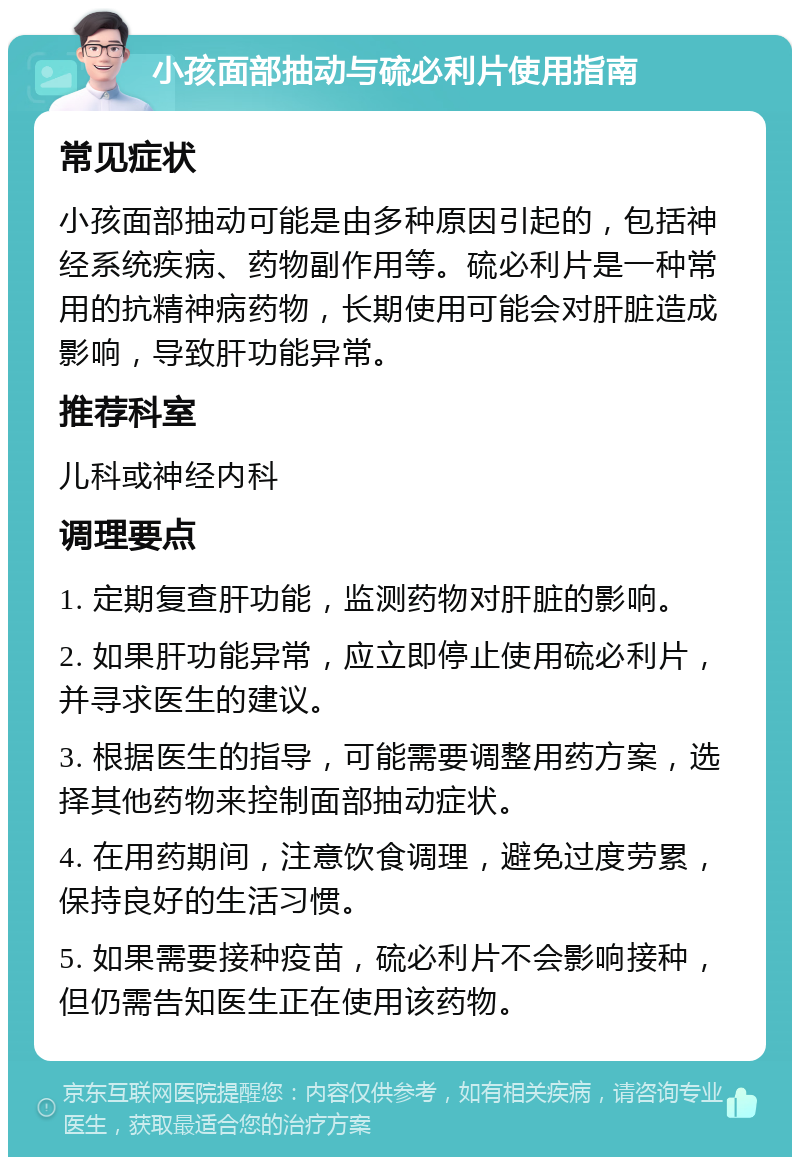 小孩面部抽动与硫必利片使用指南 常见症状 小孩面部抽动可能是由多种原因引起的，包括神经系统疾病、药物副作用等。硫必利片是一种常用的抗精神病药物，长期使用可能会对肝脏造成影响，导致肝功能异常。 推荐科室 儿科或神经内科 调理要点 1. 定期复查肝功能，监测药物对肝脏的影响。 2. 如果肝功能异常，应立即停止使用硫必利片，并寻求医生的建议。 3. 根据医生的指导，可能需要调整用药方案，选择其他药物来控制面部抽动症状。 4. 在用药期间，注意饮食调理，避免过度劳累，保持良好的生活习惯。 5. 如果需要接种疫苗，硫必利片不会影响接种，但仍需告知医生正在使用该药物。