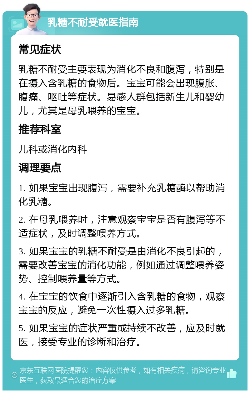 乳糖不耐受就医指南 常见症状 乳糖不耐受主要表现为消化不良和腹泻，特别是在摄入含乳糖的食物后。宝宝可能会出现腹胀、腹痛、呕吐等症状。易感人群包括新生儿和婴幼儿，尤其是母乳喂养的宝宝。 推荐科室 儿科或消化内科 调理要点 1. 如果宝宝出现腹泻，需要补充乳糖酶以帮助消化乳糖。 2. 在母乳喂养时，注意观察宝宝是否有腹泻等不适症状，及时调整喂养方式。 3. 如果宝宝的乳糖不耐受是由消化不良引起的，需要改善宝宝的消化功能，例如通过调整喂养姿势、控制喂养量等方式。 4. 在宝宝的饮食中逐渐引入含乳糖的食物，观察宝宝的反应，避免一次性摄入过多乳糖。 5. 如果宝宝的症状严重或持续不改善，应及时就医，接受专业的诊断和治疗。