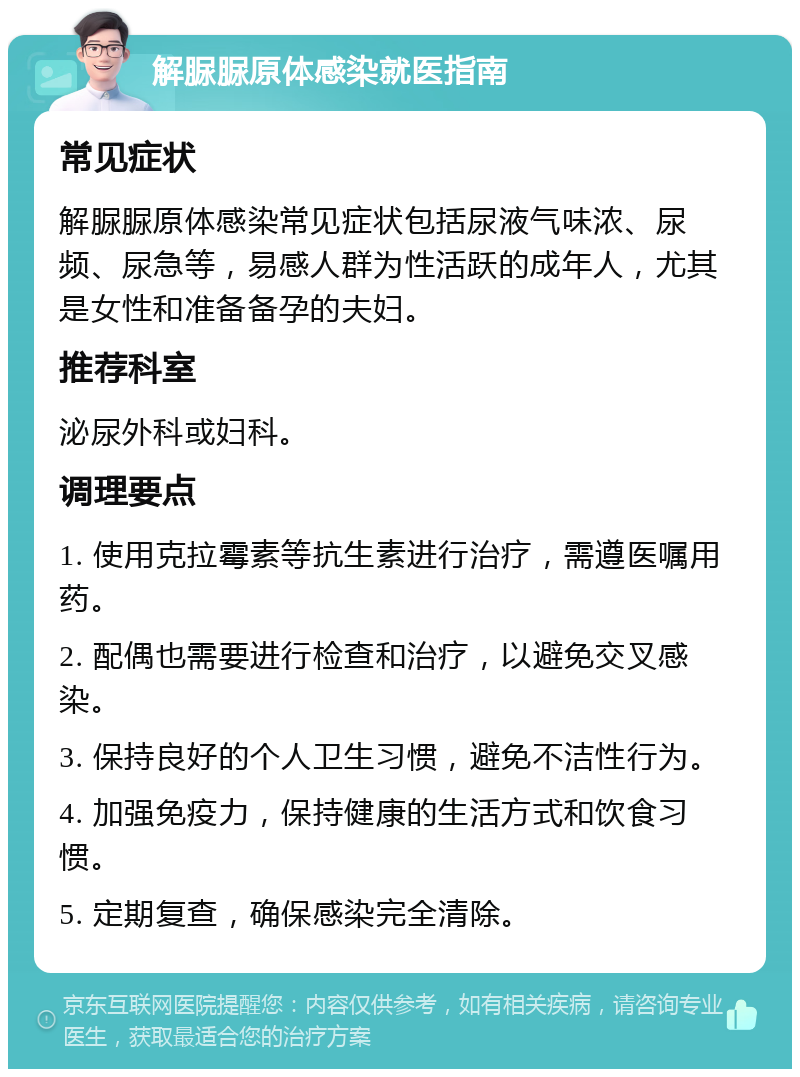 解脲脲原体感染就医指南 常见症状 解脲脲原体感染常见症状包括尿液气味浓、尿频、尿急等，易感人群为性活跃的成年人，尤其是女性和准备备孕的夫妇。 推荐科室 泌尿外科或妇科。 调理要点 1. 使用克拉霉素等抗生素进行治疗，需遵医嘱用药。 2. 配偶也需要进行检查和治疗，以避免交叉感染。 3. 保持良好的个人卫生习惯，避免不洁性行为。 4. 加强免疫力，保持健康的生活方式和饮食习惯。 5. 定期复查，确保感染完全清除。