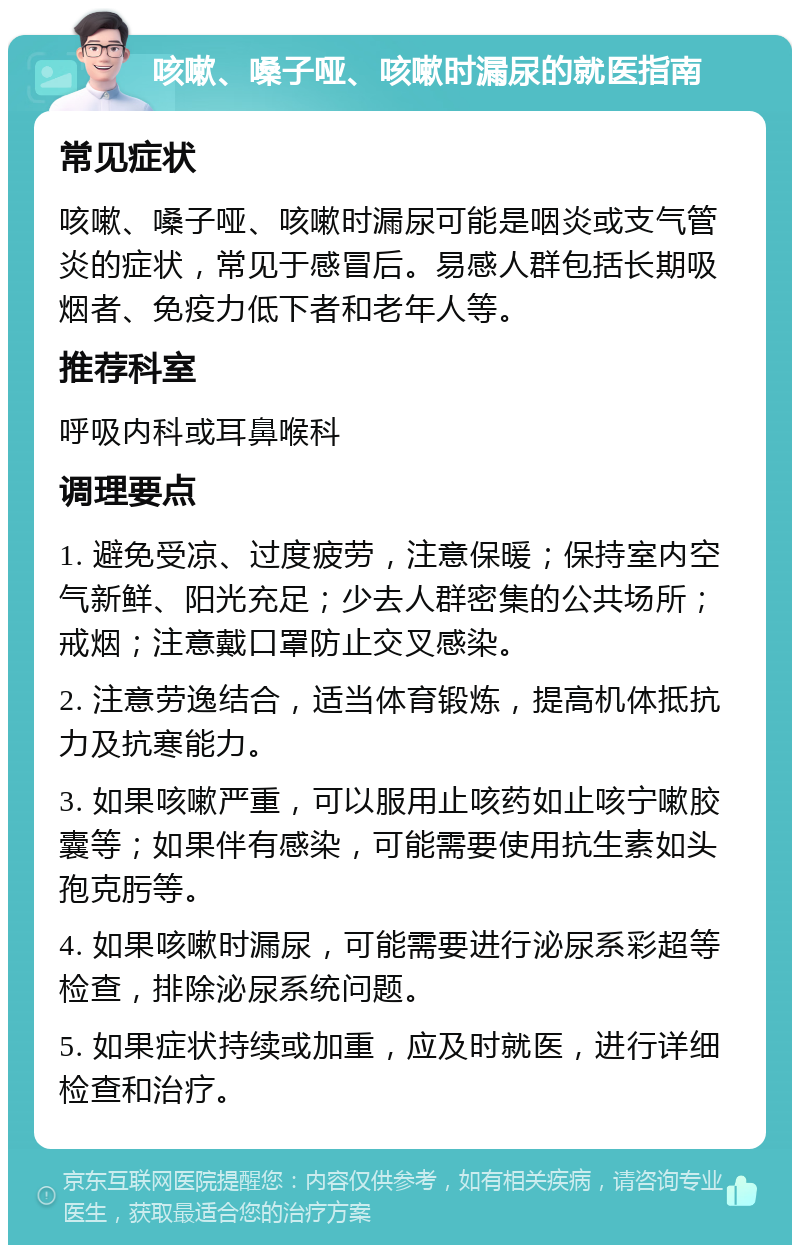 咳嗽、嗓子哑、咳嗽时漏尿的就医指南 常见症状 咳嗽、嗓子哑、咳嗽时漏尿可能是咽炎或支气管炎的症状，常见于感冒后。易感人群包括长期吸烟者、免疫力低下者和老年人等。 推荐科室 呼吸内科或耳鼻喉科 调理要点 1. 避免受凉、过度疲劳，注意保暖；保持室内空气新鲜、阳光充足；少去人群密集的公共场所；戒烟；注意戴口罩防止交叉感染。 2. 注意劳逸结合，适当体育锻炼，提高机体抵抗力及抗寒能力。 3. 如果咳嗽严重，可以服用止咳药如止咳宁嗽胶囊等；如果伴有感染，可能需要使用抗生素如头孢克肟等。 4. 如果咳嗽时漏尿，可能需要进行泌尿系彩超等检查，排除泌尿系统问题。 5. 如果症状持续或加重，应及时就医，进行详细检查和治疗。