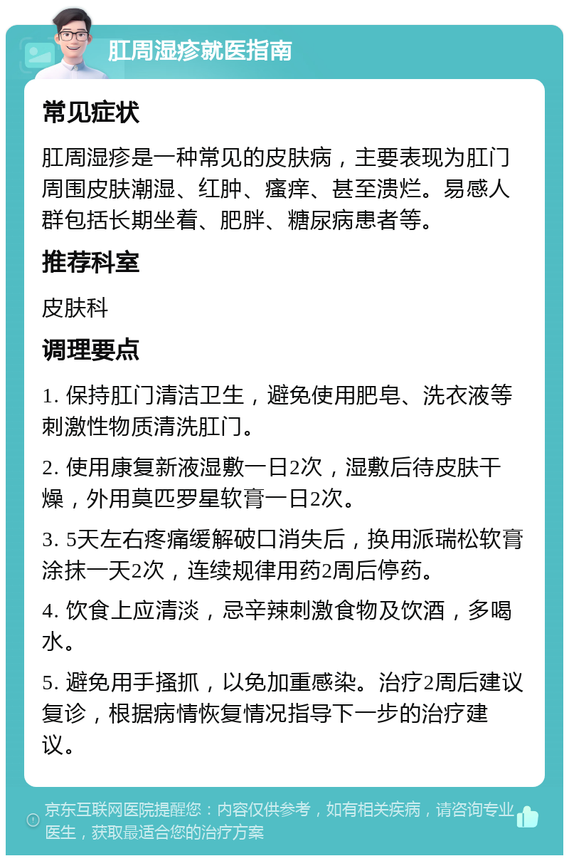 肛周湿疹就医指南 常见症状 肛周湿疹是一种常见的皮肤病，主要表现为肛门周围皮肤潮湿、红肿、瘙痒、甚至溃烂。易感人群包括长期坐着、肥胖、糖尿病患者等。 推荐科室 皮肤科 调理要点 1. 保持肛门清洁卫生，避免使用肥皂、洗衣液等刺激性物质清洗肛门。 2. 使用康复新液湿敷一日2次，湿敷后待皮肤干燥，外用莫匹罗星软膏一日2次。 3. 5天左右疼痛缓解破口消失后，换用派瑞松软膏涂抹一天2次，连续规律用药2周后停药。 4. 饮食上应清淡，忌辛辣刺激食物及饮酒，多喝水。 5. 避免用手搔抓，以免加重感染。治疗2周后建议复诊，根据病情恢复情况指导下一步的治疗建议。