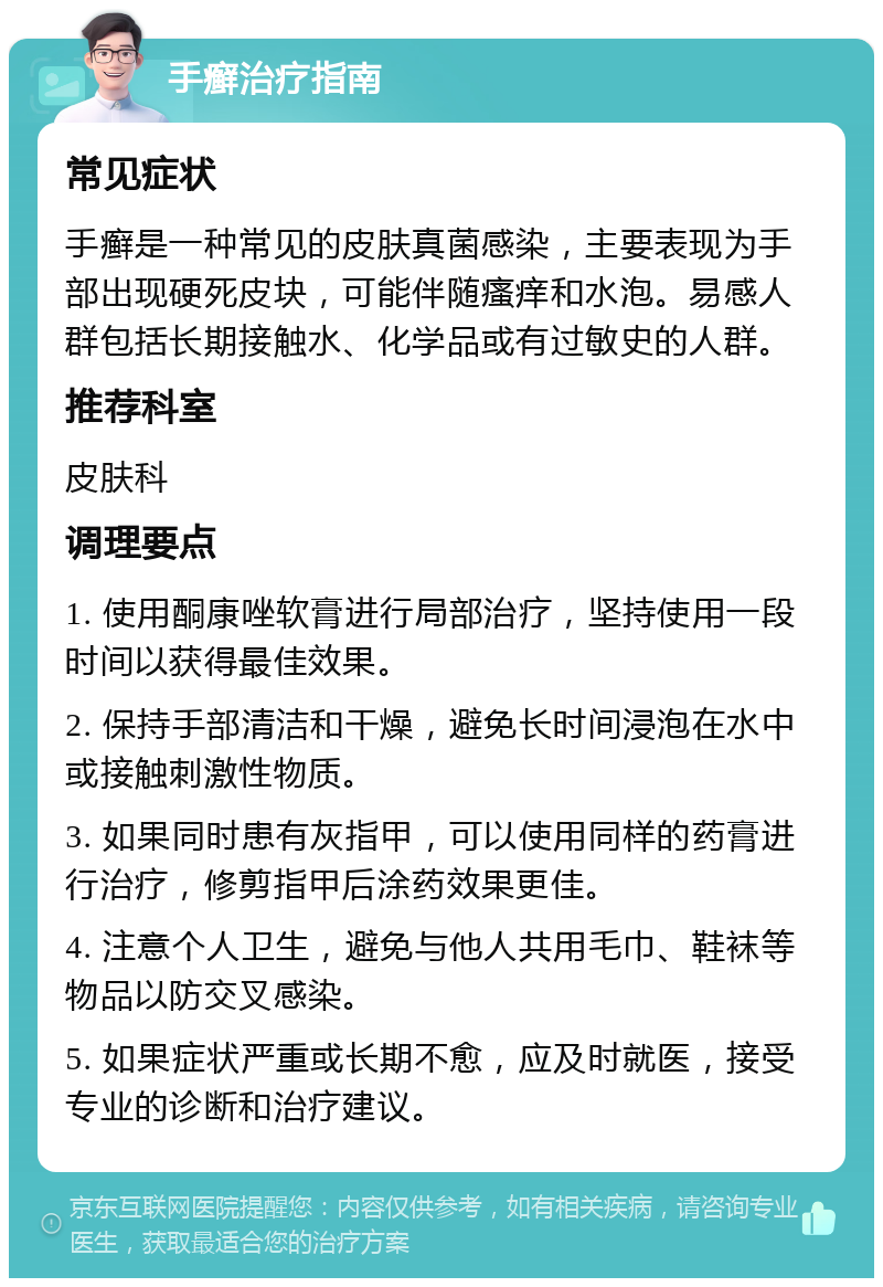 手癣治疗指南 常见症状 手癣是一种常见的皮肤真菌感染，主要表现为手部出现硬死皮块，可能伴随瘙痒和水泡。易感人群包括长期接触水、化学品或有过敏史的人群。 推荐科室 皮肤科 调理要点 1. 使用酮康唑软膏进行局部治疗，坚持使用一段时间以获得最佳效果。 2. 保持手部清洁和干燥，避免长时间浸泡在水中或接触刺激性物质。 3. 如果同时患有灰指甲，可以使用同样的药膏进行治疗，修剪指甲后涂药效果更佳。 4. 注意个人卫生，避免与他人共用毛巾、鞋袜等物品以防交叉感染。 5. 如果症状严重或长期不愈，应及时就医，接受专业的诊断和治疗建议。