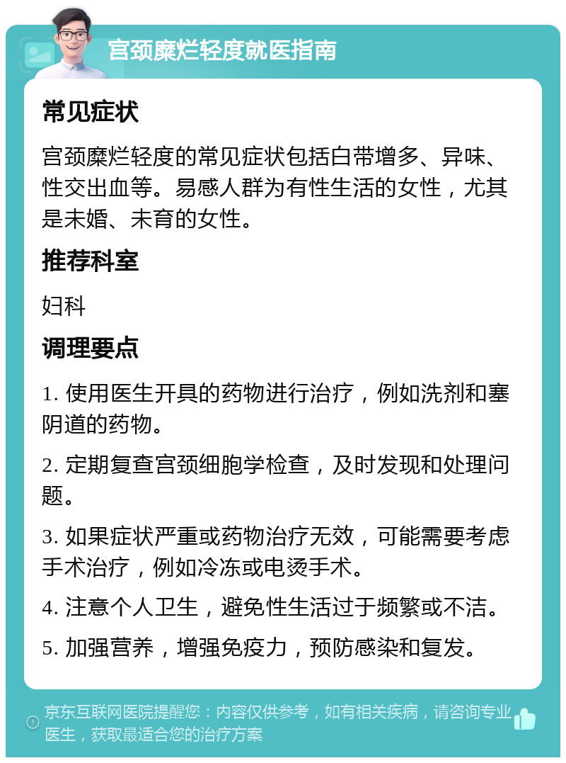 宫颈糜烂轻度就医指南 常见症状 宫颈糜烂轻度的常见症状包括白带增多、异味、性交出血等。易感人群为有性生活的女性，尤其是未婚、未育的女性。 推荐科室 妇科 调理要点 1. 使用医生开具的药物进行治疗，例如洗剂和塞阴道的药物。 2. 定期复查宫颈细胞学检查，及时发现和处理问题。 3. 如果症状严重或药物治疗无效，可能需要考虑手术治疗，例如冷冻或电烫手术。 4. 注意个人卫生，避免性生活过于频繁或不洁。 5. 加强营养，增强免疫力，预防感染和复发。