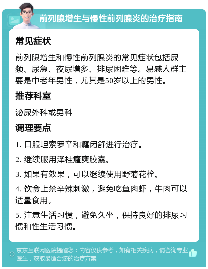 前列腺增生与慢性前列腺炎的治疗指南 常见症状 前列腺增生和慢性前列腺炎的常见症状包括尿频、尿急、夜尿增多、排尿困难等。易感人群主要是中老年男性，尤其是50岁以上的男性。 推荐科室 泌尿外科或男科 调理要点 1. 口服坦索罗辛和癃闭舒进行治疗。 2. 继续服用泽桂癃爽胶囊。 3. 如果有效果，可以继续使用野菊花栓。 4. 饮食上禁辛辣刺激，避免吃鱼肉虾，牛肉可以适量食用。 5. 注意生活习惯，避免久坐，保持良好的排尿习惯和性生活习惯。