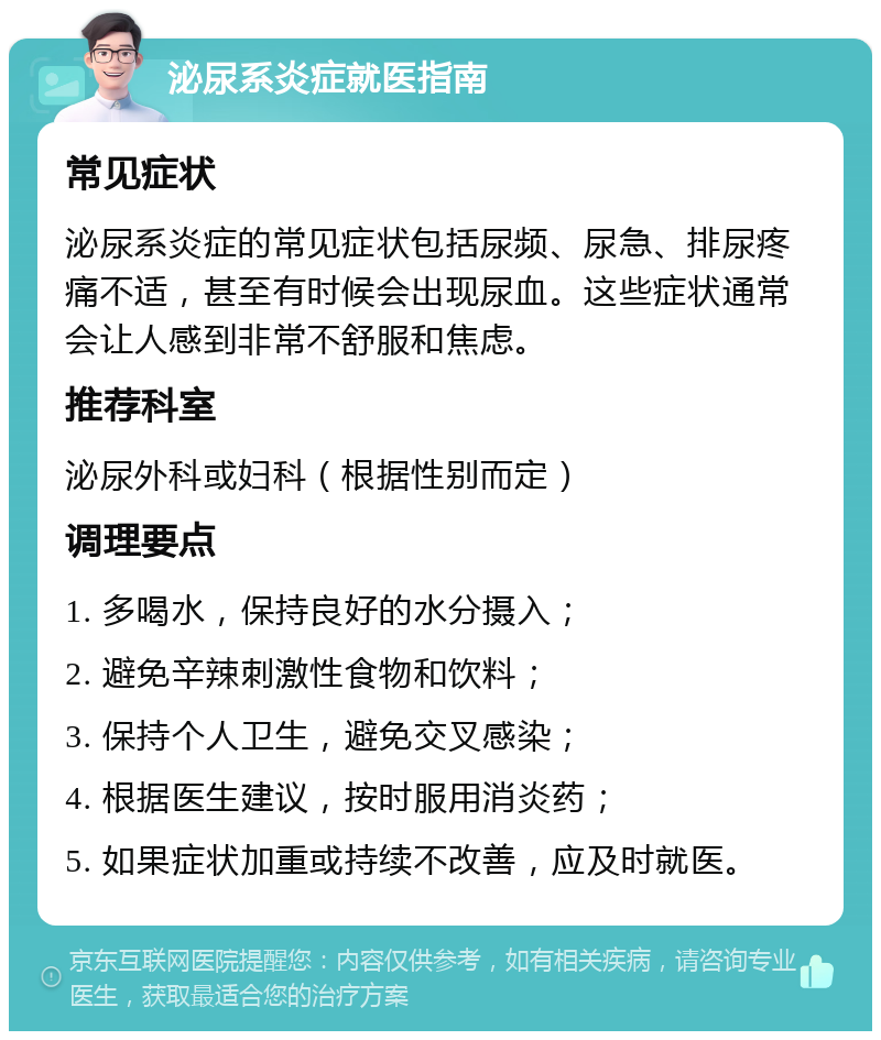 泌尿系炎症就医指南 常见症状 泌尿系炎症的常见症状包括尿频、尿急、排尿疼痛不适，甚至有时候会出现尿血。这些症状通常会让人感到非常不舒服和焦虑。 推荐科室 泌尿外科或妇科（根据性别而定） 调理要点 1. 多喝水，保持良好的水分摄入； 2. 避免辛辣刺激性食物和饮料； 3. 保持个人卫生，避免交叉感染； 4. 根据医生建议，按时服用消炎药； 5. 如果症状加重或持续不改善，应及时就医。