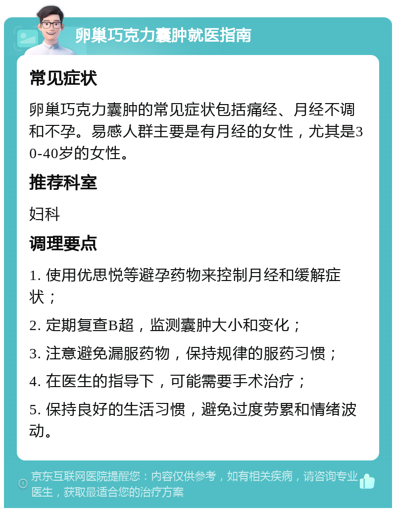 卵巢巧克力囊肿就医指南 常见症状 卵巢巧克力囊肿的常见症状包括痛经、月经不调和不孕。易感人群主要是有月经的女性，尤其是30-40岁的女性。 推荐科室 妇科 调理要点 1. 使用优思悦等避孕药物来控制月经和缓解症状； 2. 定期复查B超，监测囊肿大小和变化； 3. 注意避免漏服药物，保持规律的服药习惯； 4. 在医生的指导下，可能需要手术治疗； 5. 保持良好的生活习惯，避免过度劳累和情绪波动。