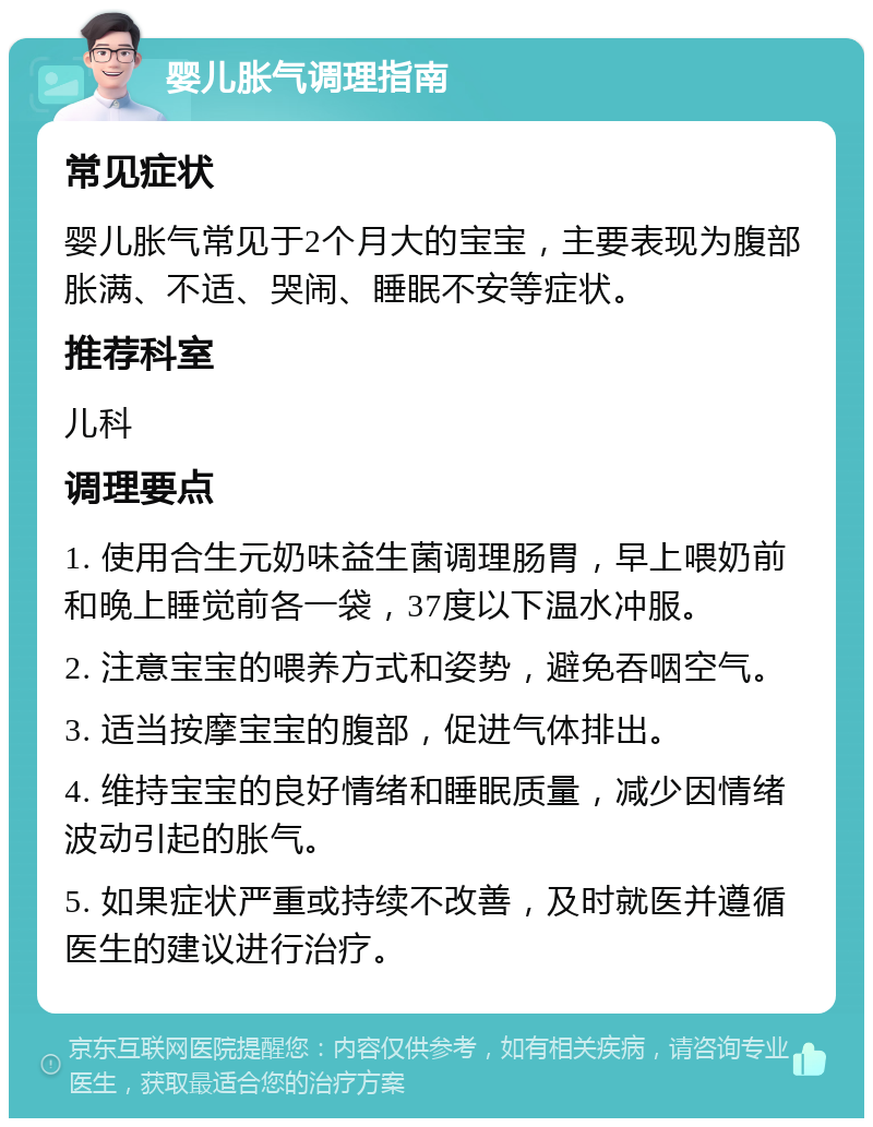 婴儿胀气调理指南 常见症状 婴儿胀气常见于2个月大的宝宝，主要表现为腹部胀满、不适、哭闹、睡眠不安等症状。 推荐科室 儿科 调理要点 1. 使用合生元奶味益生菌调理肠胃，早上喂奶前和晚上睡觉前各一袋，37度以下温水冲服。 2. 注意宝宝的喂养方式和姿势，避免吞咽空气。 3. 适当按摩宝宝的腹部，促进气体排出。 4. 维持宝宝的良好情绪和睡眠质量，减少因情绪波动引起的胀气。 5. 如果症状严重或持续不改善，及时就医并遵循医生的建议进行治疗。