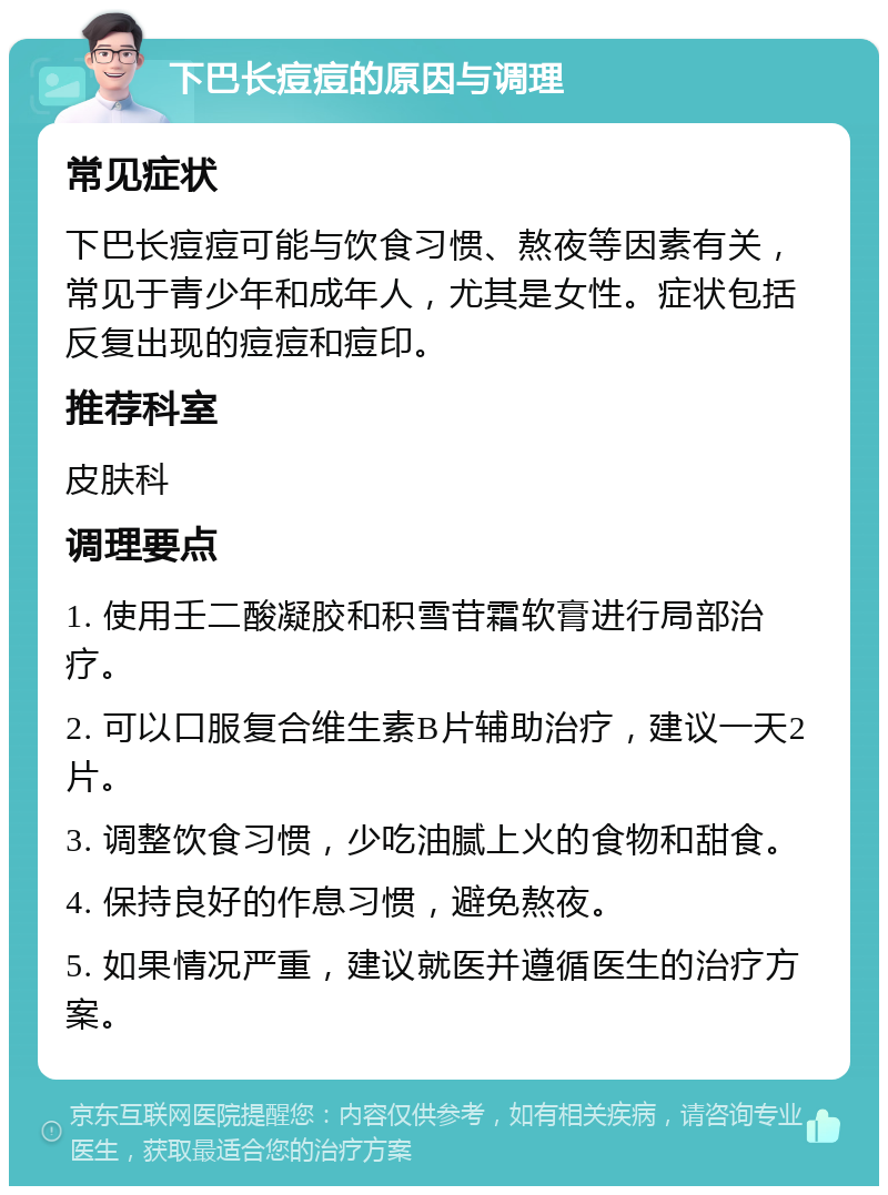 下巴长痘痘的原因与调理 常见症状 下巴长痘痘可能与饮食习惯、熬夜等因素有关，常见于青少年和成年人，尤其是女性。症状包括反复出现的痘痘和痘印。 推荐科室 皮肤科 调理要点 1. 使用壬二酸凝胶和积雪苷霜软膏进行局部治疗。 2. 可以口服复合维生素B片辅助治疗，建议一天2片。 3. 调整饮食习惯，少吃油腻上火的食物和甜食。 4. 保持良好的作息习惯，避免熬夜。 5. 如果情况严重，建议就医并遵循医生的治疗方案。